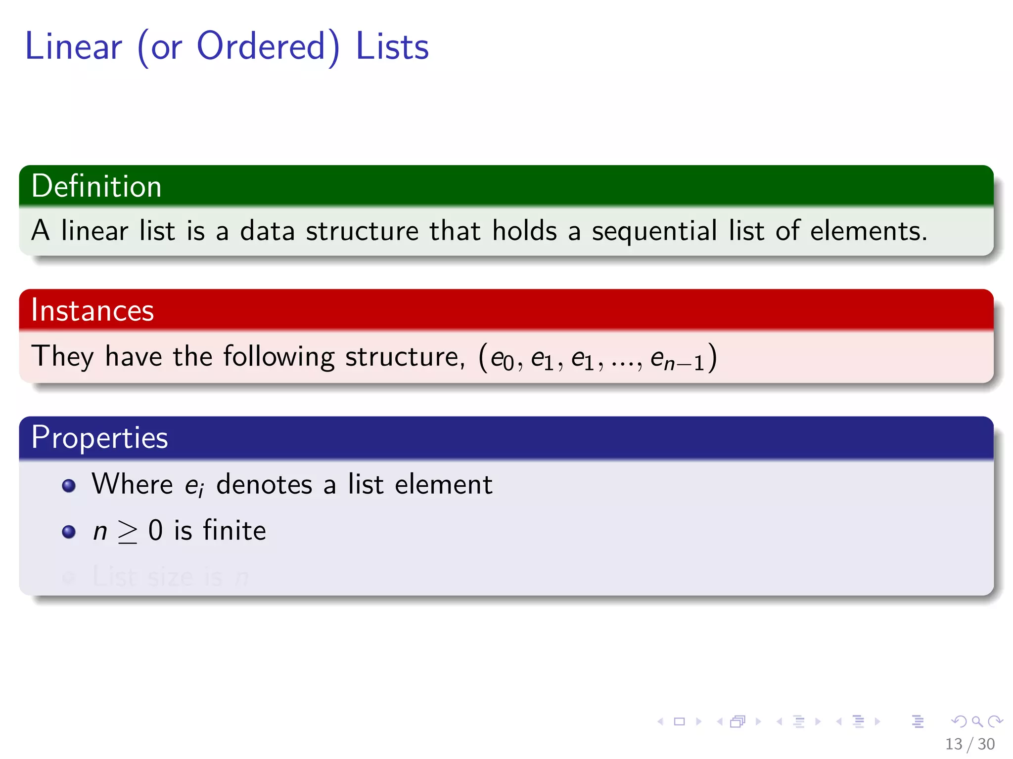 Images/cinvestav-
Linear (or Ordered) Lists
Deﬁnition
A linear list is a data structure that holds a sequential list of elements.
Instances
They have the following structure, (e0, e1, e1, ..., en−1)
Properties
Where ei denotes a list element
n ≥ 0 is ﬁnite
List size is n
13 / 30
 