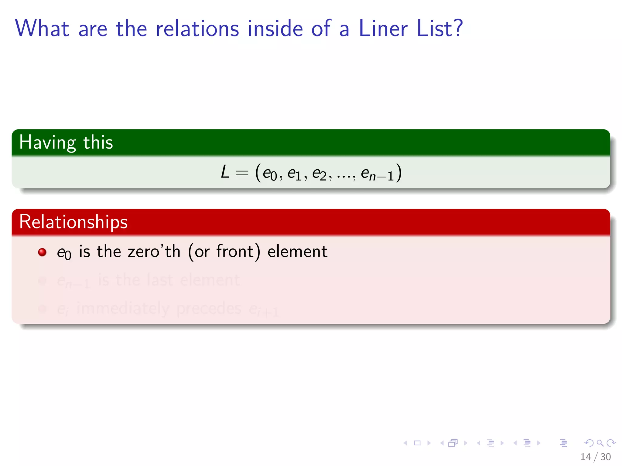 Images/cinvestav-
What are the relations inside of a Liner List?
Having this
L = (e0, e1, e2, ..., en−1)
Relationships
e0 is the zero’th (or front) element
en−1 is the last element
ei immediately precedes ei+1
14 / 30
 