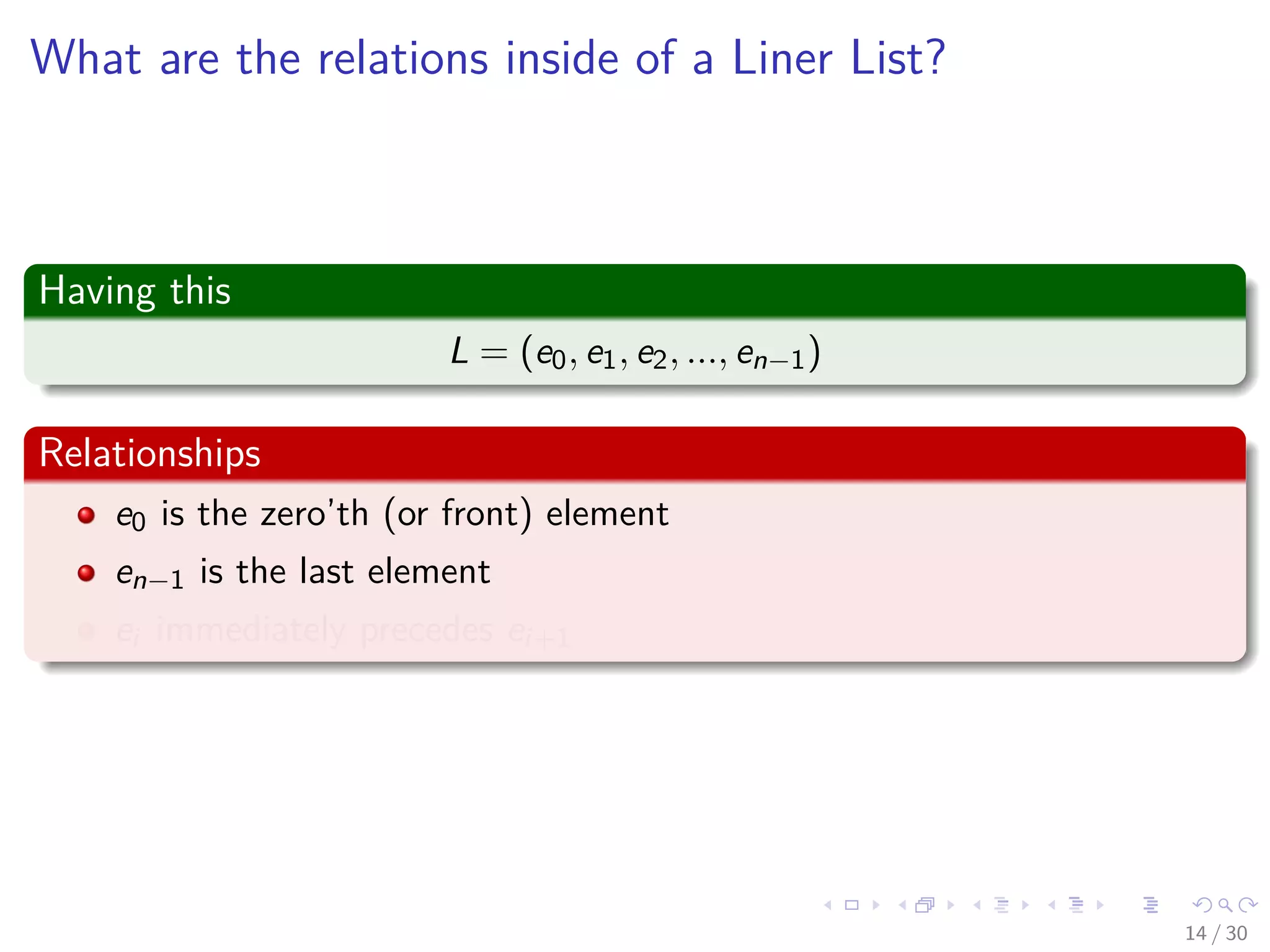 Images/cinvestav-
What are the relations inside of a Liner List?
Having this
L = (e0, e1, e2, ..., en−1)
Relationships
e0 is the zero’th (or front) element
en−1 is the last element
ei immediately precedes ei+1
14 / 30
 