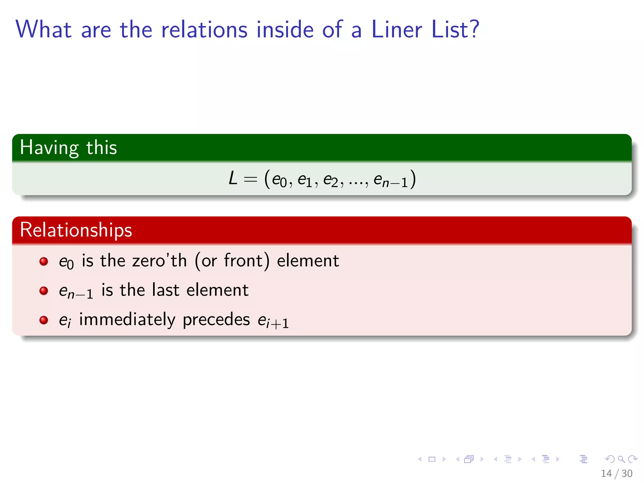 Images/cinvestav-
What are the relations inside of a Liner List?
Having this
L = (e0, e1, e2, ..., en−1)
Relationships
e0 is the zero’th (or front) element
en−1 is the last element
ei immediately precedes ei+1
14 / 30
 