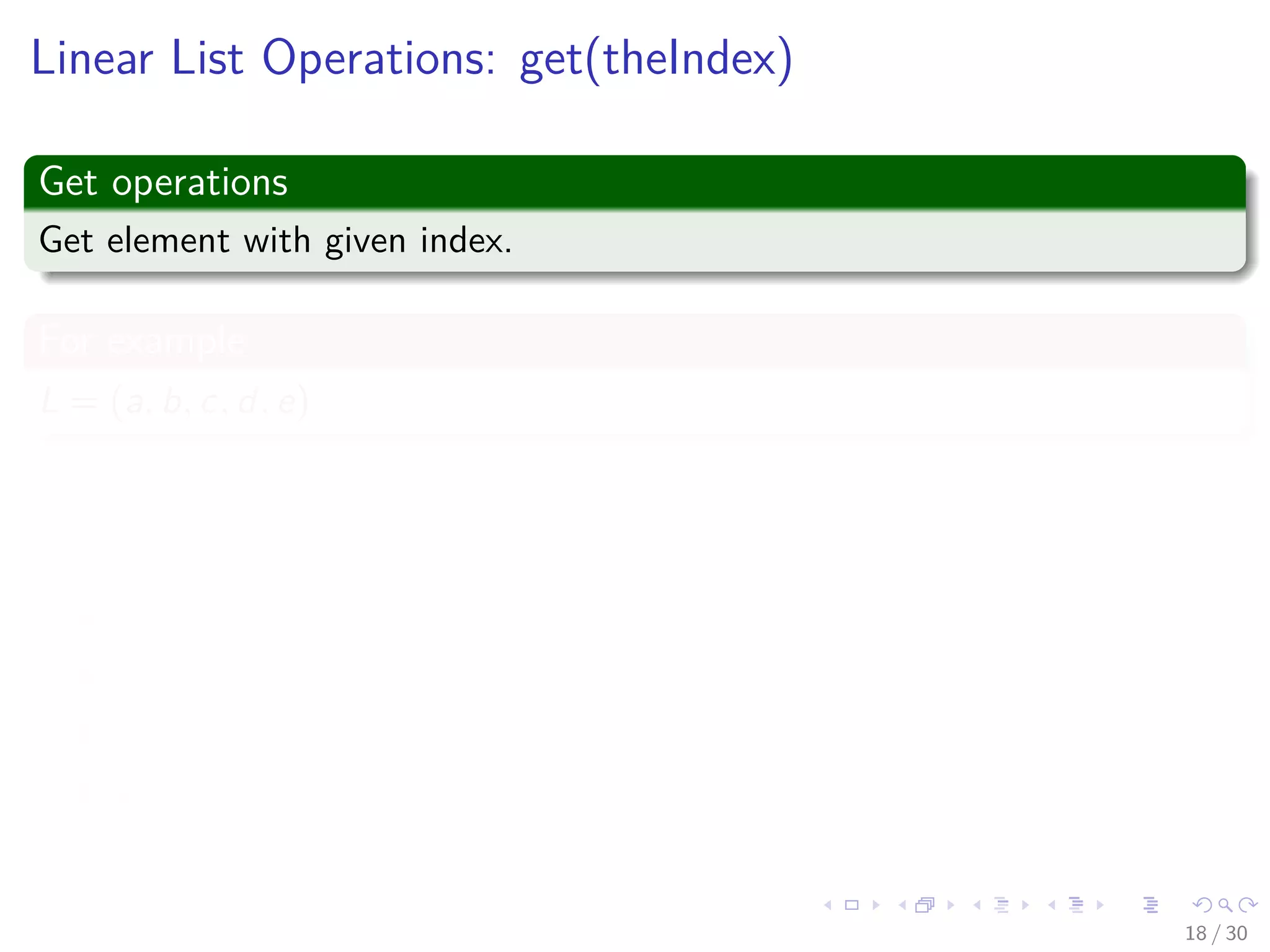 Images/cinvestav-
Linear List Operations: get(theIndex)
Get operations
Get element with given index.
For example
L = (a, b, c, d, e)
Thus
get(0) = a
get(2) = c
get(4) = e
get(-1) = error
get(9) = error
18 / 30
 