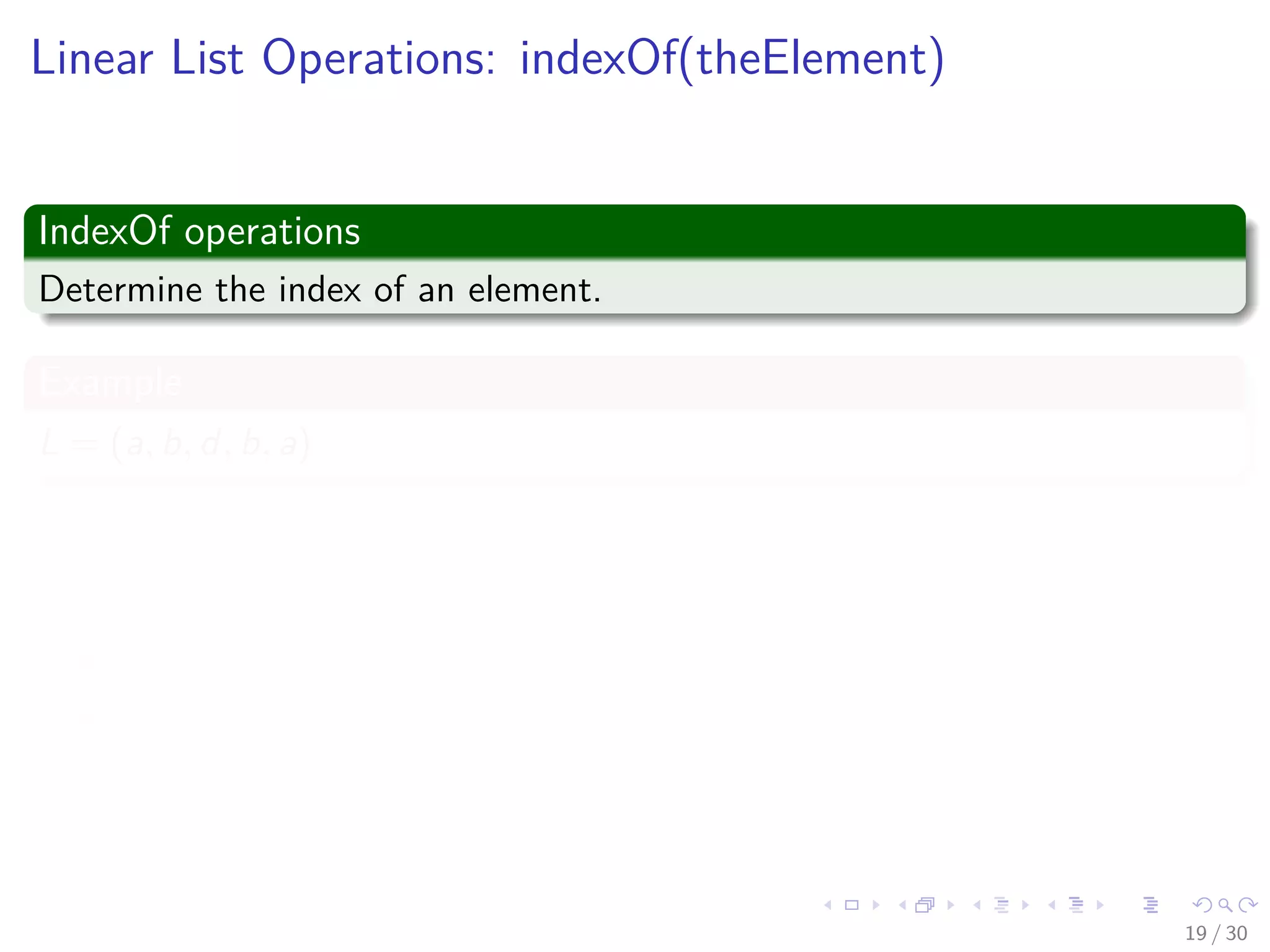 Images/cinvestav-
Linear List Operations: indexOf(theElement)
IndexOf operations
Determine the index of an element.
Example
L = (a, b, d, b, a)
Thus
indexOf(d) = 2
indexOf(a) = 0
indexOf(z) = -1
19 / 30
 