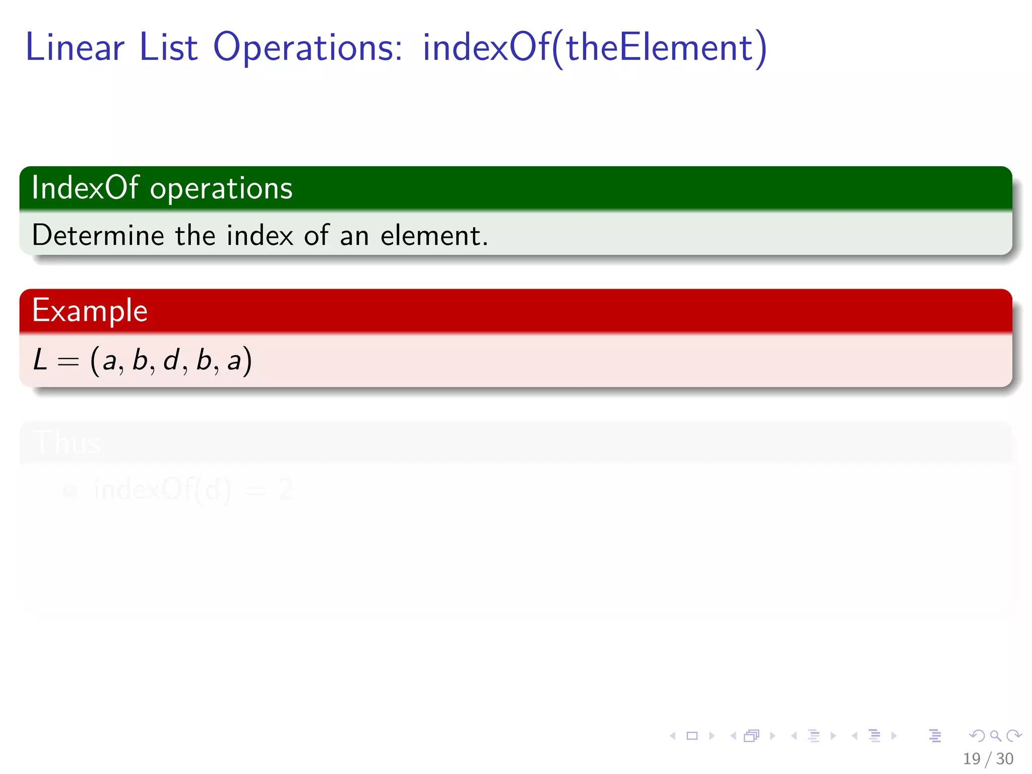 Images/cinvestav-
Linear List Operations: indexOf(theElement)
IndexOf operations
Determine the index of an element.
Example
L = (a, b, d, b, a)
Thus
indexOf(d) = 2
indexOf(a) = 0
indexOf(z) = -1
19 / 30
 
