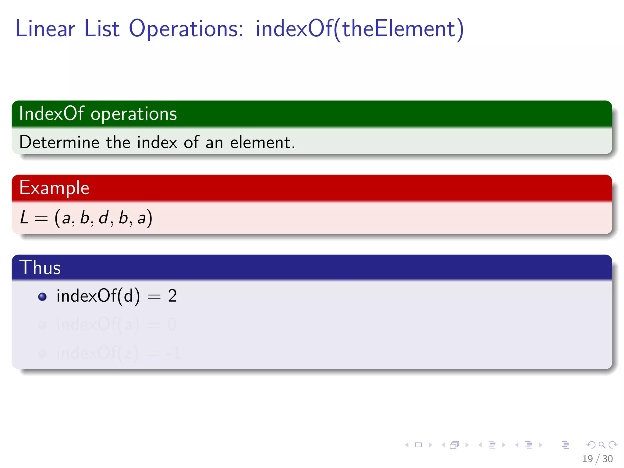 Images/cinvestav-
Linear List Operations: indexOf(theElement)
IndexOf operations
Determine the index of an element.
Example
L = (a, b, d, b, a)
Thus
indexOf(d) = 2
indexOf(a) = 0
indexOf(z) = -1
19 / 30
 
