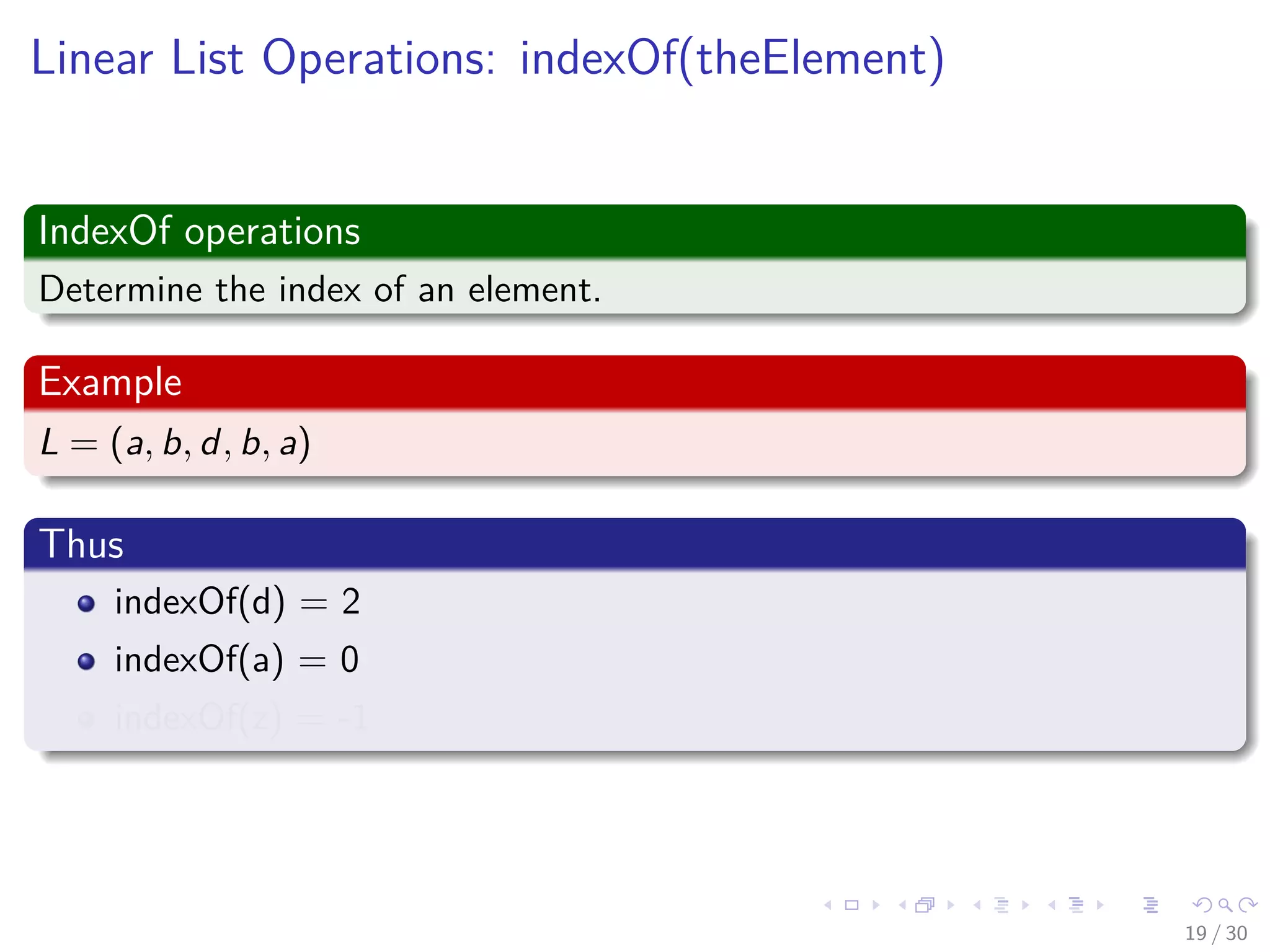 Images/cinvestav-
Linear List Operations: indexOf(theElement)
IndexOf operations
Determine the index of an element.
Example
L = (a, b, d, b, a)
Thus
indexOf(d) = 2
indexOf(a) = 0
indexOf(z) = -1
19 / 30
 