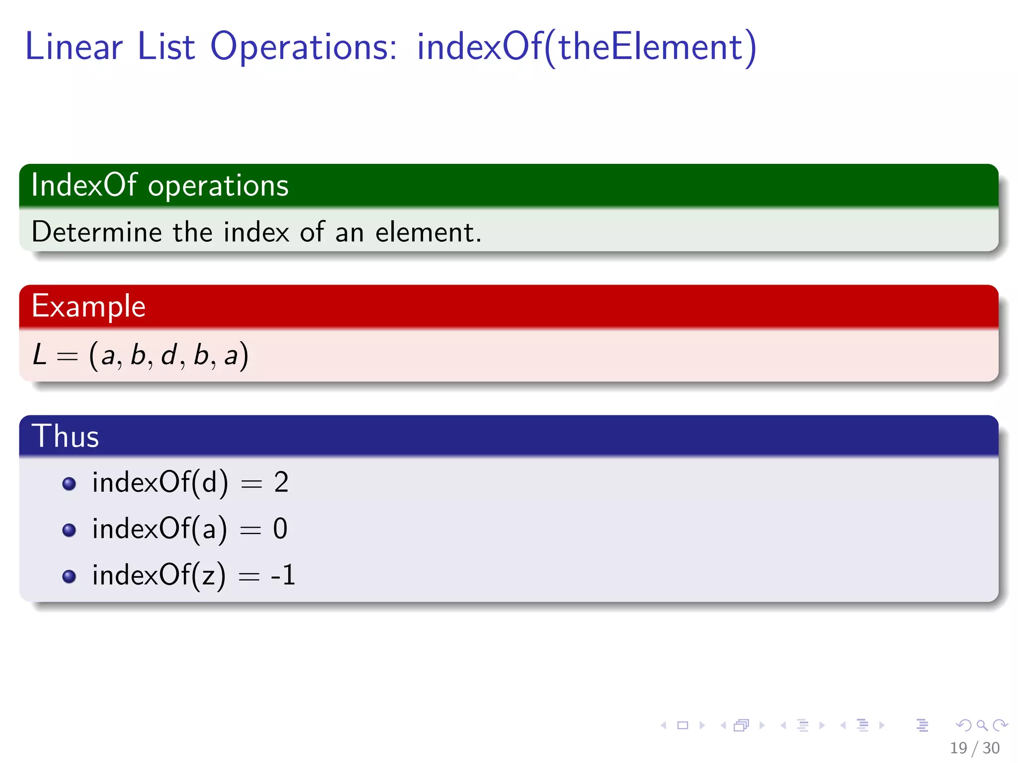Images/cinvestav-
Linear List Operations: indexOf(theElement)
IndexOf operations
Determine the index of an element.
Example
L = (a, b, d, b, a)
Thus
indexOf(d) = 2
indexOf(a) = 0
indexOf(z) = -1
19 / 30
 