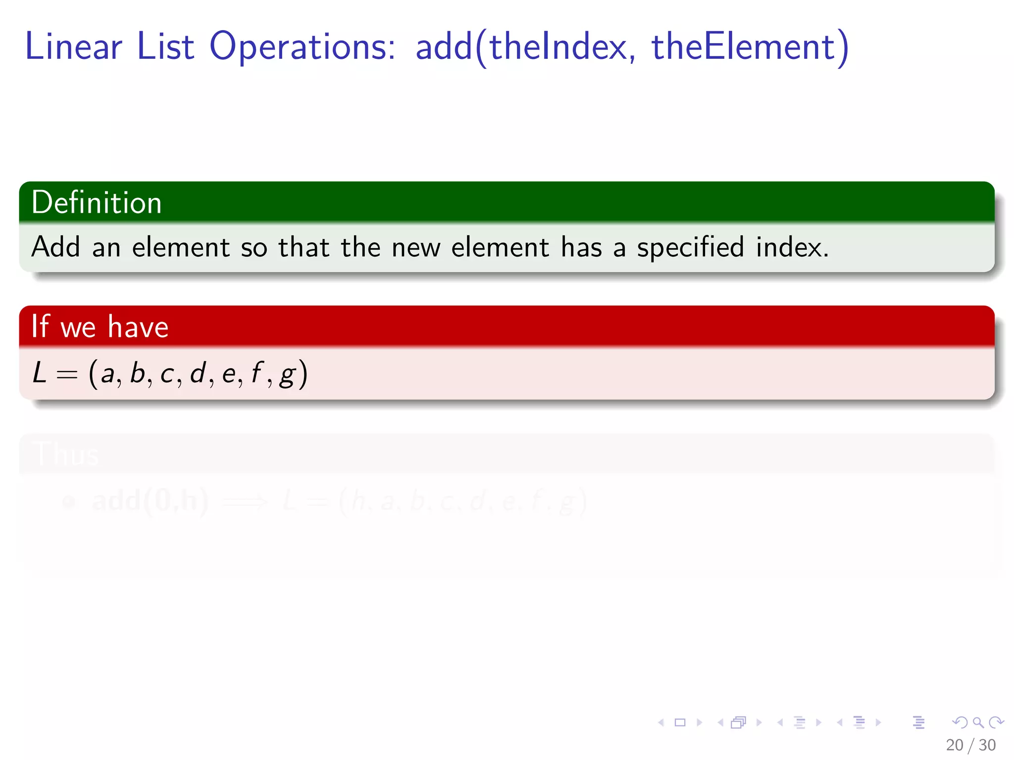 Images/cinvestav-
Linear List Operations: add(theIndex, theElement)
Deﬁnition
Add an element so that the new element has a speciﬁed index.
If we have
L = (a, b, c, d, e, f , g)
Thus
add(0,h) =⇒ L = (h, a, b, c, d, e, f , g)
Thus, index of a, b, c, d, e, f , g increases by 1.
20 / 30
 