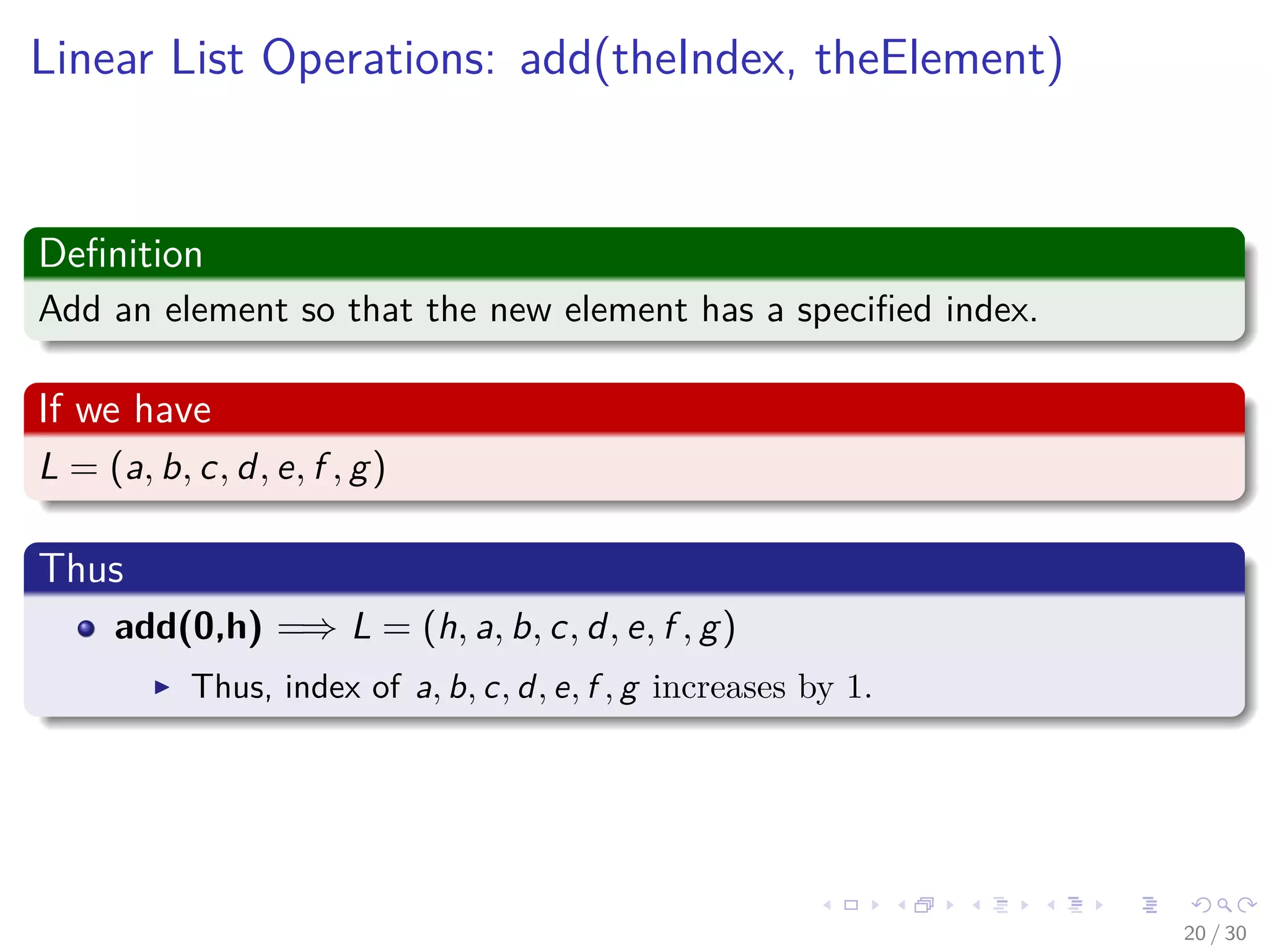 Images/cinvestav-
Linear List Operations: add(theIndex, theElement)
Deﬁnition
Add an element so that the new element has a speciﬁed index.
If we have
L = (a, b, c, d, e, f , g)
Thus
add(0,h) =⇒ L = (h, a, b, c, d, e, f , g)
Thus, index of a, b, c, d, e, f , g increases by 1.
20 / 30
 