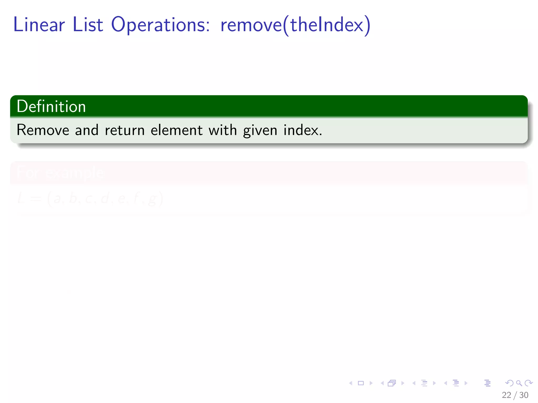 Images/cinvestav-
Linear List Operations: remove(theIndex)
Deﬁnition
Remove and return element with given index.
For example
L = (a, b, c, d, e, f , g)
Example
Remove(2) returns c and L becomes (a, b, d, e, f , g)
Index of d, e, f , g decreases by 1
22 / 30
 