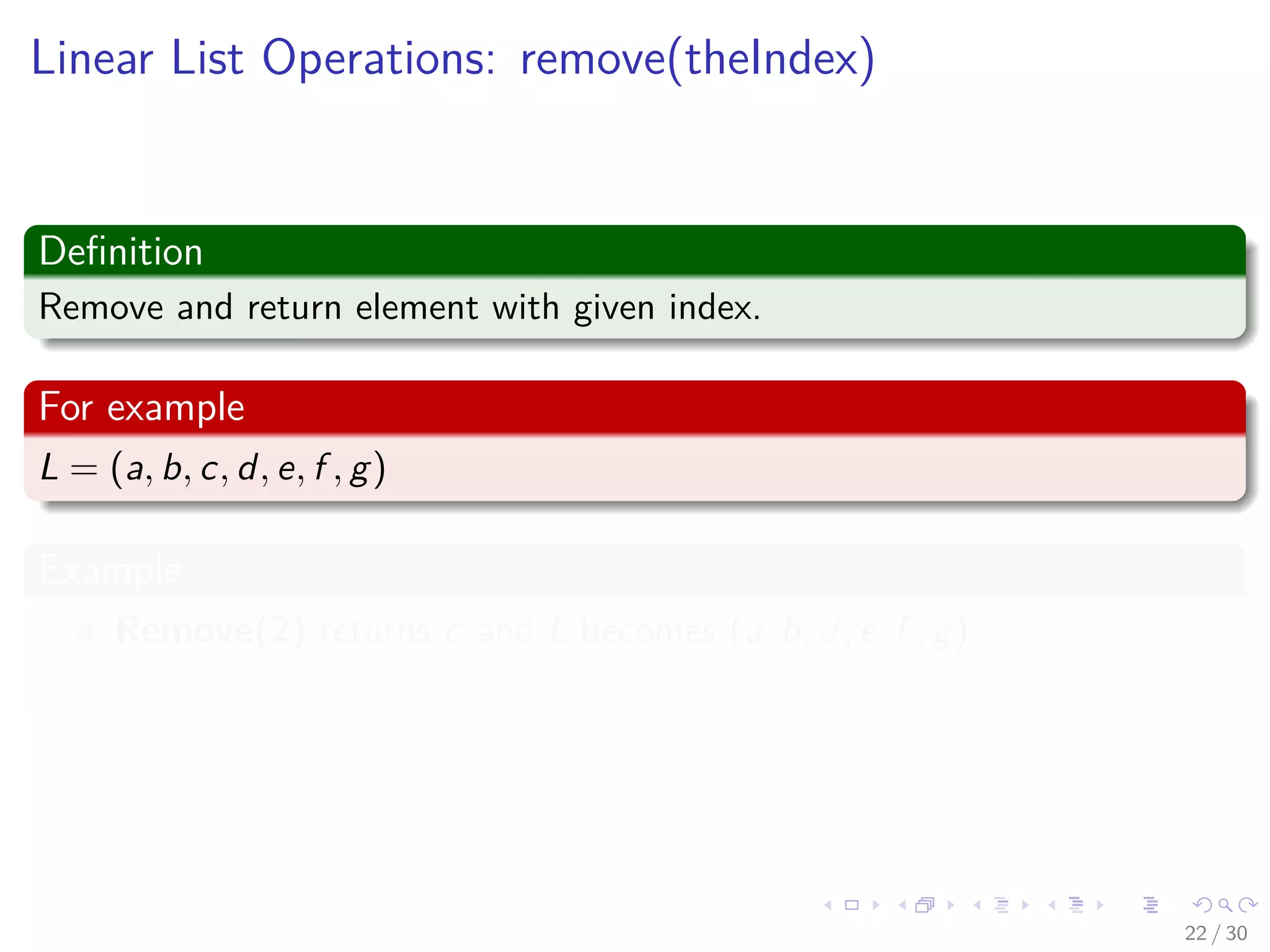 Images/cinvestav-
Linear List Operations: remove(theIndex)
Deﬁnition
Remove and return element with given index.
For example
L = (a, b, c, d, e, f , g)
Example
Remove(2) returns c and L becomes (a, b, d, e, f , g)
Index of d, e, f , g decreases by 1
22 / 30
 