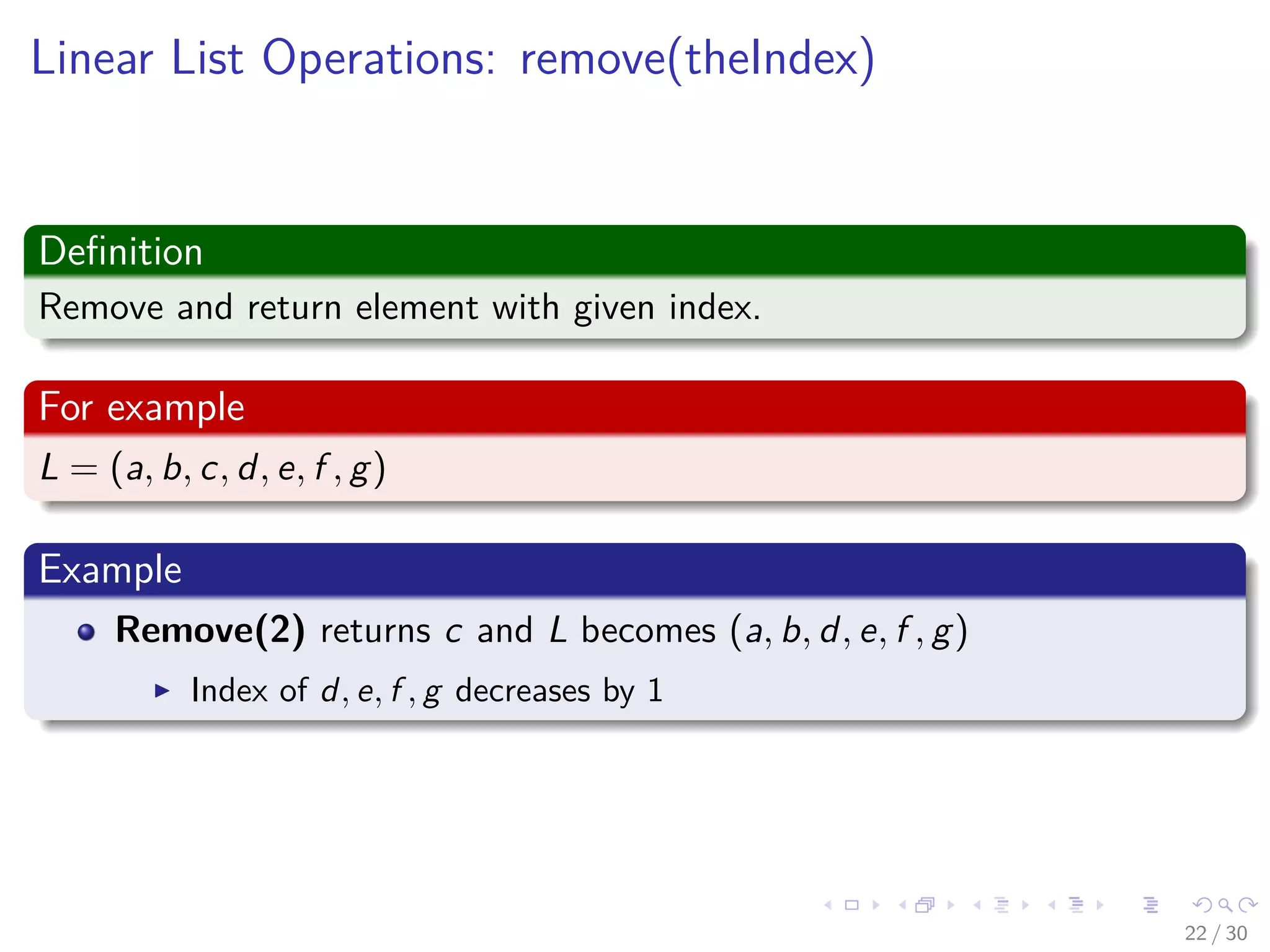 Images/cinvestav-
Linear List Operations: remove(theIndex)
Deﬁnition
Remove and return element with given index.
For example
L = (a, b, c, d, e, f , g)
Example
Remove(2) returns c and L becomes (a, b, d, e, f , g)
Index of d, e, f , g decreases by 1
22 / 30
 