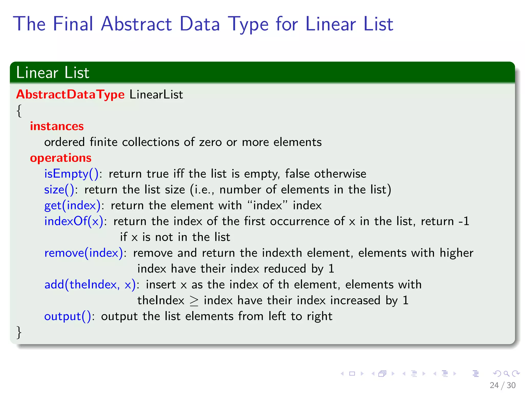 Images/cinvestav-
The Final Abstract Data Type for Linear List
Linear List
AbstractDataType LinearList
{
instances
ordered ﬁnite collections of zero or more elements
operations
isEmpty(): return true iﬀ the list is empty, false otherwise
size(): return the list size (i.e., number of elements in the list)
get(index): return the element with “index” index
indexOf(x): return the index of the ﬁrst occurrence of x in the list, return -1
if x is not in the list
remove(index): remove and return the indexth element, elements with higher
index have their index reduced by 1
add(theIndex, x): insert x as the index of th element, elements with
theIndex ≥ index have their index increased by 1
output(): output the list elements from left to right
}
24 / 30
 