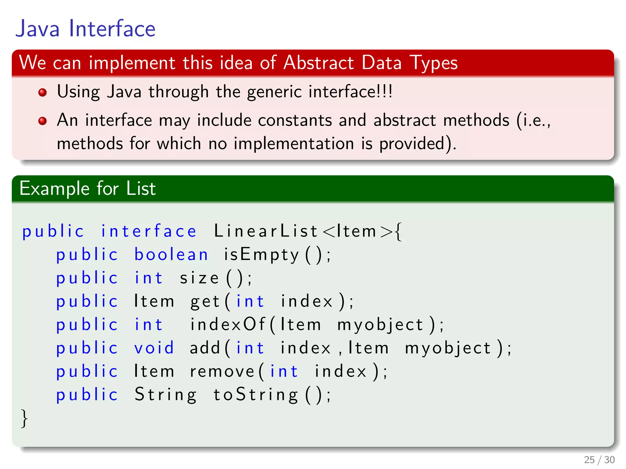Images/cinvestav-
Java Interface
We can implement this idea of Abstract Data Types
Using Java through the generic interface!!!
An interface may include constants and abstract methods (i.e.,
methods for which no implementation is provided).
Example for List
p u b l i c i n t e r f a c e L i n e a r L i s t <Item>{
p u b l i c boolean isEmpty ( ) ;
p u b l i c i n t s i z e ( ) ;
p u b l i c Item get ( i n t index ) ;
p u b l i c i n t indexOf ( Item myobject ) ;
p u b l i c void add ( i n t index , Item myobject ) ;
p u b l i c Item remove ( i n t index ) ;
p u b l i c S t r i n g t o S t r i n g ( ) ;
}
25 / 30
 