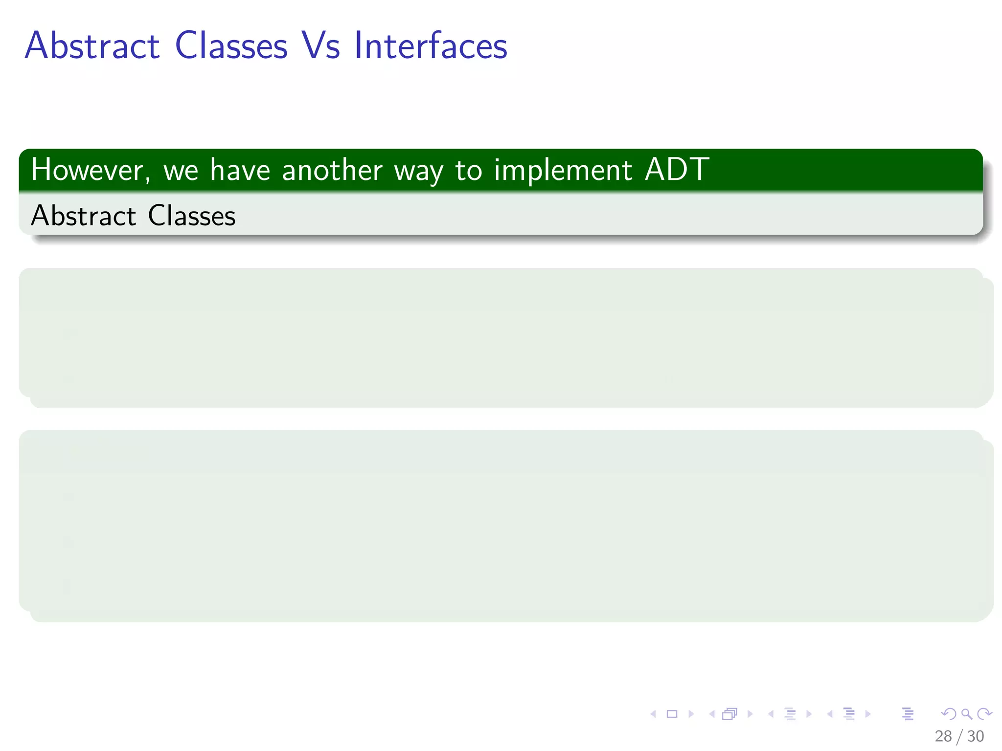 Images/cinvestav-
Abstract Classes Vs Interfaces
However, we have another way to implement ADT
Abstract Classes
Abstract Classes
An abstract class is a special kind of class that cannot be instantiated.
It is a contract that is used to deﬁne hierarchies for all subclasses.
Interface
An interface is not a class.
An interface has no implementation.
It only has the deﬁnition of the methods without the body.
28 / 30
 