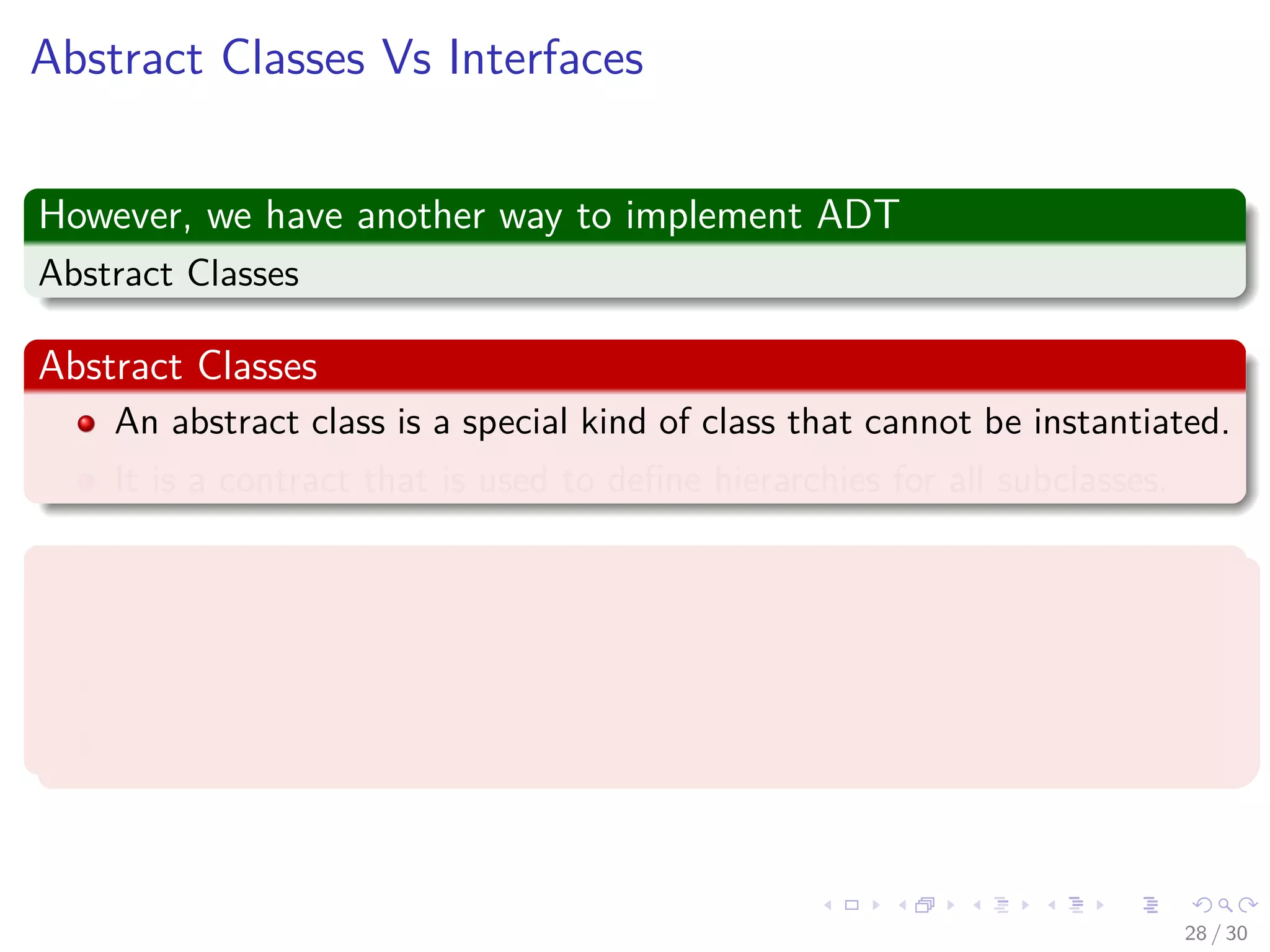 Images/cinvestav-
Abstract Classes Vs Interfaces
However, we have another way to implement ADT
Abstract Classes
Abstract Classes
An abstract class is a special kind of class that cannot be instantiated.
It is a contract that is used to deﬁne hierarchies for all subclasses.
Interface
An interface is not a class.
An interface has no implementation.
It only has the deﬁnition of the methods without the body.
28 / 30
 