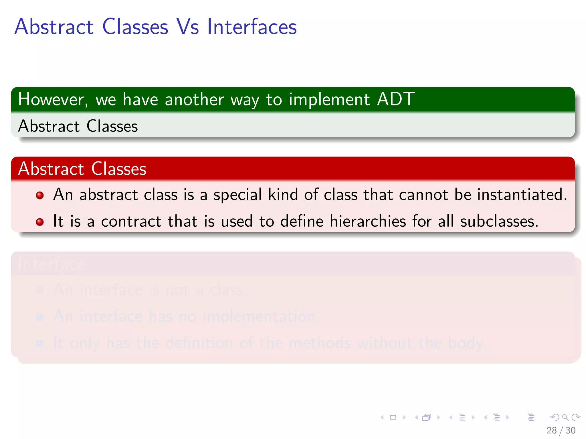 Images/cinvestav-
Abstract Classes Vs Interfaces
However, we have another way to implement ADT
Abstract Classes
Abstract Classes
An abstract class is a special kind of class that cannot be instantiated.
It is a contract that is used to deﬁne hierarchies for all subclasses.
Interface
An interface is not a class.
An interface has no implementation.
It only has the deﬁnition of the methods without the body.
28 / 30
 