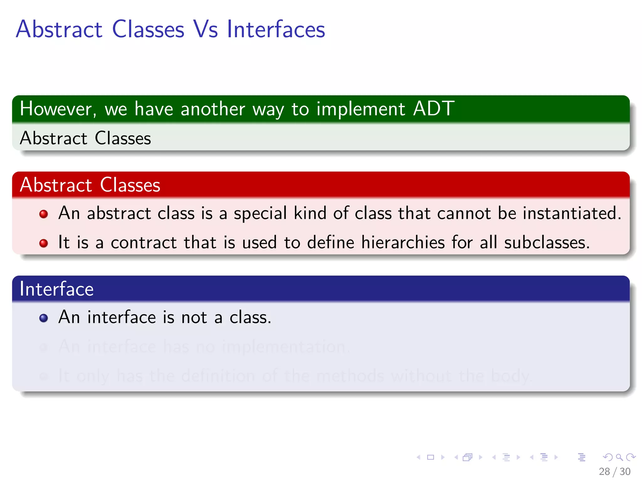 Images/cinvestav-
Abstract Classes Vs Interfaces
However, we have another way to implement ADT
Abstract Classes
Abstract Classes
An abstract class is a special kind of class that cannot be instantiated.
It is a contract that is used to deﬁne hierarchies for all subclasses.
Interface
An interface is not a class.
An interface has no implementation.
It only has the deﬁnition of the methods without the body.
28 / 30
 