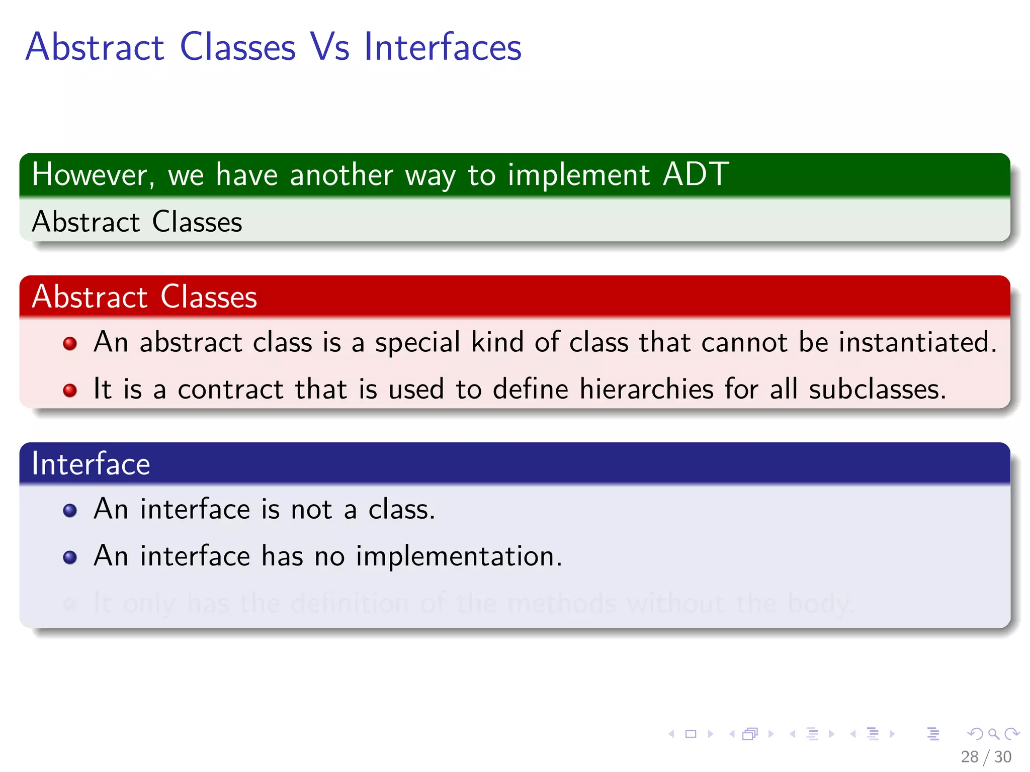 Images/cinvestav-
Abstract Classes Vs Interfaces
However, we have another way to implement ADT
Abstract Classes
Abstract Classes
An abstract class is a special kind of class that cannot be instantiated.
It is a contract that is used to deﬁne hierarchies for all subclasses.
Interface
An interface is not a class.
An interface has no implementation.
It only has the deﬁnition of the methods without the body.
28 / 30
 