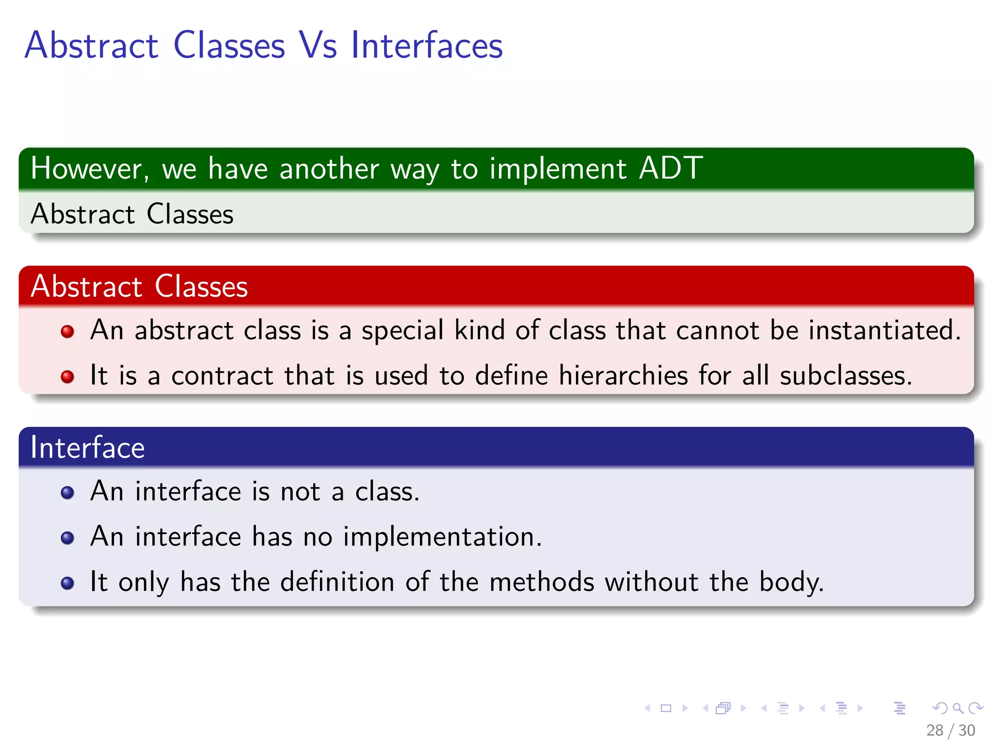 Images/cinvestav-
Abstract Classes Vs Interfaces
However, we have another way to implement ADT
Abstract Classes
Abstract Classes
An abstract class is a special kind of class that cannot be instantiated.
It is a contract that is used to deﬁne hierarchies for all subclasses.
Interface
An interface is not a class.
An interface has no implementation.
It only has the deﬁnition of the methods without the body.
28 / 30
 