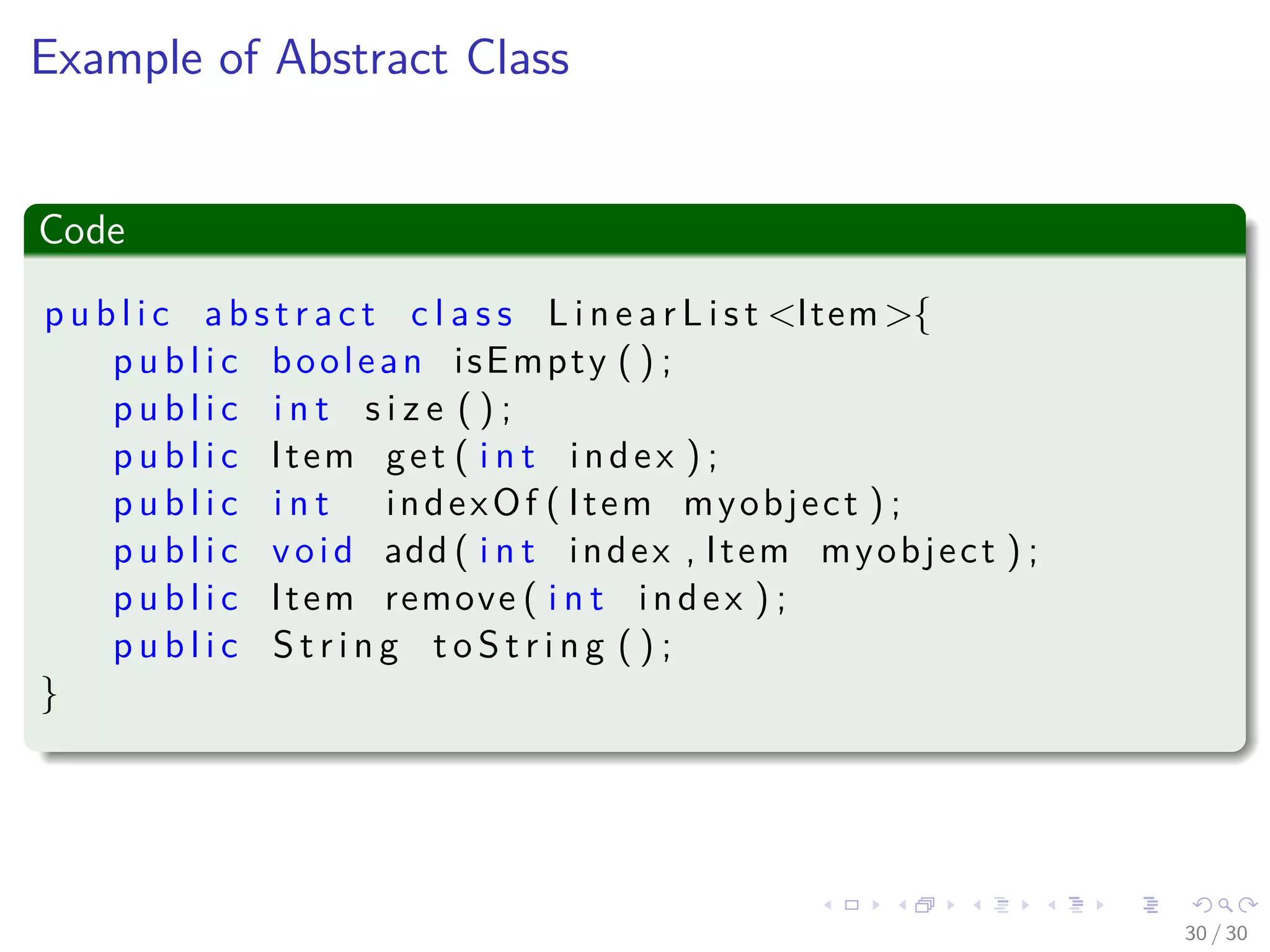 Images/cinvestav-
Example of Abstract Class
Code
p u b l i c a b s t r a c t c l a s s L i n e a r L i s t <Item>{
p u b l i c boolean isEmpty ( ) ;
p u b l i c i n t s i z e ( ) ;
p u b l i c Item get ( i n t index ) ;
p u b l i c i n t indexOf ( Item myobject ) ;
p u b l i c void add ( i n t index , Item myobject ) ;
p u b l i c Item remove ( i n t index ) ;
p u b l i c S t r i n g t o S t r i n g ( ) ;
}
30 / 30
 