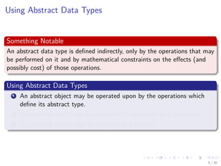 Images/cinvestav-
Using Abstract Data Types
Something Notable
An abstract data type is deﬁned indirectly, only by the operations that may
be performed on it and by mathematical constraints on the eﬀects (and
possibly cost) of those operations.
Using Abstract Data Types
1 An abstract object may be operated upon by the operations which
deﬁne its abstract type.
2 An abstract object may be passed as a parameter to a procedure.
3 An abstract object may be assigned to a variable.
9 / 30
 