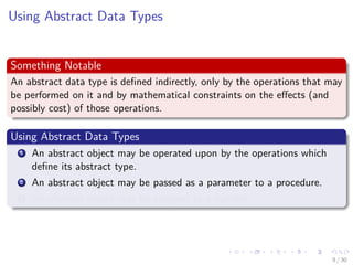Images/cinvestav-
Using Abstract Data Types
Something Notable
An abstract data type is deﬁned indirectly, only by the operations that may
be performed on it and by mathematical constraints on the eﬀects (and
possibly cost) of those operations.
Using Abstract Data Types
1 An abstract object may be operated upon by the operations which
deﬁne its abstract type.
2 An abstract object may be passed as a parameter to a procedure.
3 An abstract object may be assigned to a variable.
9 / 30
 