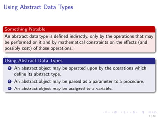 Images/cinvestav-
Using Abstract Data Types
Something Notable
An abstract data type is deﬁned indirectly, only by the operations that may
be performed on it and by mathematical constraints on the eﬀects (and
possibly cost) of those operations.
Using Abstract Data Types
1 An abstract object may be operated upon by the operations which
deﬁne its abstract type.
2 An abstract object may be passed as a parameter to a procedure.
3 An abstract object may be assigned to a variable.
9 / 30
 
