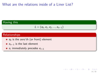 Images/cinvestav-
What are the relations inside of a Liner List?
Having this
L = (e0, e1, e2, ..., en−1)
Relationships
e0 is the zero’th (or front) element
en−1 is the last element
ei immediately precedes ei+1
14 / 30
 