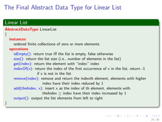 Images/cinvestav-
The Final Abstract Data Type for Linear List
Linear List
AbstractDataType LinearList
{
instances
ordered ﬁnite collections of zero or more elements
operations
isEmpty(): return true iﬀ the list is empty, false otherwise
size(): return the list size (i.e., number of elements in the list)
get(index): return the element with “index” index
indexOf(x): return the index of the ﬁrst occurrence of x in the list, return -1
if x is not in the list
remove(index): remove and return the indexth element, elements with higher
index have their index reduced by 1
add(theIndex, x): insert x as the index of th element, elements with
theIndex ≥ index have their index increased by 1
output(): output the list elements from left to right
}
24 / 30
 