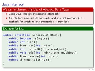 Images/cinvestav-
Java Interface
We can implement this idea of Abstract Data Types
Using Java through the generic interface!!!
An interface may include constants and abstract methods (i.e.,
methods for which no implementation is provided).
Example for List
p u b l i c i n t e r f a c e L i n e a r L i s t <Item>{
p u b l i c boolean isEmpty ( ) ;
p u b l i c i n t s i z e ( ) ;
p u b l i c Item get ( i n t index ) ;
p u b l i c i n t indexOf ( Item myobject ) ;
p u b l i c void add ( i n t index , Item myobject ) ;
p u b l i c Item remove ( i n t index ) ;
p u b l i c S t r i n g t o S t r i n g ( ) ;
}
25 / 30
 