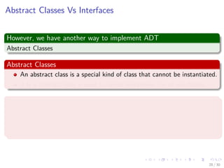Images/cinvestav-
Abstract Classes Vs Interfaces
However, we have another way to implement ADT
Abstract Classes
Abstract Classes
An abstract class is a special kind of class that cannot be instantiated.
It is a contract that is used to deﬁne hierarchies for all subclasses.
Interface
An interface is not a class.
An interface has no implementation.
It only has the deﬁnition of the methods without the body.
28 / 30
 