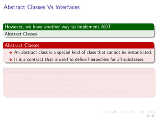 Images/cinvestav-
Abstract Classes Vs Interfaces
However, we have another way to implement ADT
Abstract Classes
Abstract Classes
An abstract class is a special kind of class that cannot be instantiated.
It is a contract that is used to deﬁne hierarchies for all subclasses.
Interface
An interface is not a class.
An interface has no implementation.
It only has the deﬁnition of the methods without the body.
28 / 30
 