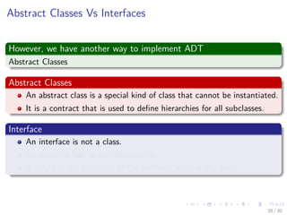 Images/cinvestav-
Abstract Classes Vs Interfaces
However, we have another way to implement ADT
Abstract Classes
Abstract Classes
An abstract class is a special kind of class that cannot be instantiated.
It is a contract that is used to deﬁne hierarchies for all subclasses.
Interface
An interface is not a class.
An interface has no implementation.
It only has the deﬁnition of the methods without the body.
28 / 30
 