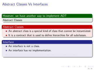 Images/cinvestav-
Abstract Classes Vs Interfaces
However, we have another way to implement ADT
Abstract Classes
Abstract Classes
An abstract class is a special kind of class that cannot be instantiated.
It is a contract that is used to deﬁne hierarchies for all subclasses.
Interface
An interface is not a class.
An interface has no implementation.
It only has the deﬁnition of the methods without the body.
28 / 30
 