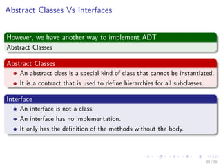 Images/cinvestav-
Abstract Classes Vs Interfaces
However, we have another way to implement ADT
Abstract Classes
Abstract Classes
An abstract class is a special kind of class that cannot be instantiated.
It is a contract that is used to deﬁne hierarchies for all subclasses.
Interface
An interface is not a class.
An interface has no implementation.
It only has the deﬁnition of the methods without the body.
28 / 30
 