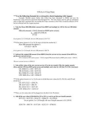 COLAs in 4 Easy Steps:
***Use the following formula for a retroactive check beginning with August:
Example: Member passes before July COLA has been calculated in RIMS, and now the
beneficiary is due retroactive payments back through 07/01. The retro checks must be split (in calculation
only) so that July’s payment does not include the COLA increase as the COLA would be effective 07/01
but not reflected until the August payment.
1. Take the House Bill (HB) dollar amount from RBIN and multiply by 1.02 for the new HB dollar
amount:
HB (old amount): 134.82 (found on RBIN print screen)
x 1.02 (2% COLA)
137.52
In an option 2 or 2A benefit, the new HB amount is $137.52.
***If the option chosen is a 3 or 3A, be sure to divide this number by 2.
New HB amount for option 3:
137.52/2 = 68.76
In an option 3 or 3A benefit, the new HB amount is $68.76.
2. Subtract the original HB amount (from RBIN) from the current service amount (from RP51) to
get the new current service:
695.13 (found on RP51 print screen) – 134.82 (original HB amount found on RBIN print screen) = $560.31.
The new current service is $560.31.
3. Take all the values of the new current service (CS), the tax remedy (TR), the regular annuity
(RA), and the CPI from RP51 print screen and multiply each value by 1.02 (the 2% COLA increase):
CS: $560.31 x 1.02 = $571.52
TR: $134.82 x 1.02 = $137.52
RA: $308.55 x 1.02 = $314.72
CPI: $494.36 x 1.02 = $504.25
*** If the option chosen is a 3 or 3A, be sure to divide these new values for CS, TR, RA, and CPI and
divide by 2:
CS: $571.52/2 = $285.76
TR: $137.52/2 = $68.76
RA: $314.72/2 = $157.36
CPI: $504.25/2 = $252.13
***These are the values that will be plugged into the Retro Calc Worksheet.
4. Add all the new values (if divided for O3 or O3A, or not) to get the new benefit amount:
$571.52 + $137.52 + $314.72 + $504.25 = $1,528.01
In an option 2 or 2A benefit, the new benefit amount is $1,528.01.
$285.76 + $68.76 + $157.36 + $252.13 = $764.01
 