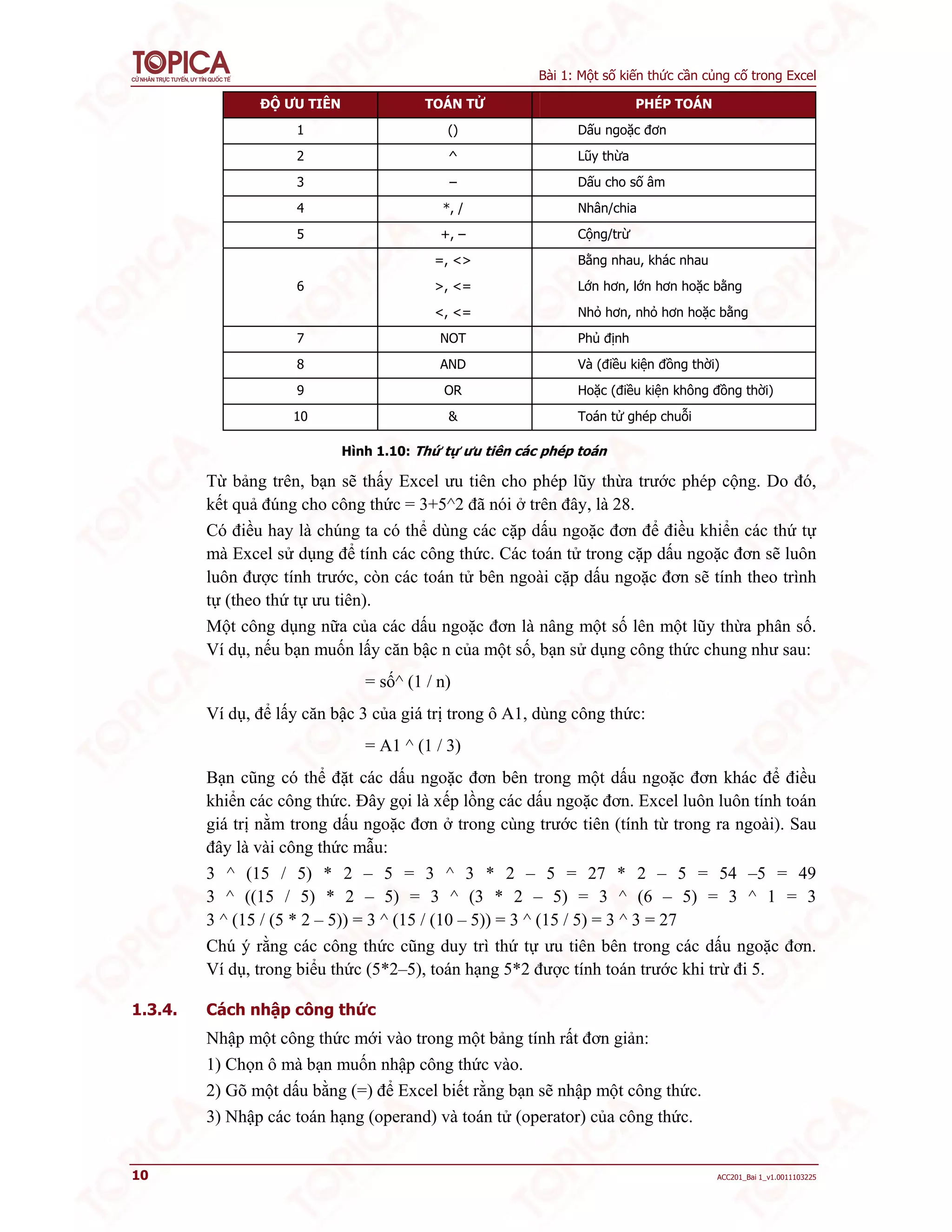 Bài 1: Một số kiến thức cần củng cố trong Excel
10 ACC201_Bai 1_v1.0011103225
ĐỘ ƯU TIÊN TOÁN TỬ PHÉP TOÁN
1 () Dấu ngoặc đơn
2 ^ Lũy thừa
3 – Dấu cho số âm
4 *, / Nhân/chia
5 +, – Cộng/trừ
6
=, <> Bằng nhau, khác nhau
>, <= Lớn hơn, lớn hơn hoặc bằng
<, <= Nhỏ hơn, nhỏ hơn hoặc bằng
7 NOT Phủ định
8 AND Và (điều kiện đồng thời)
9 OR Hoặc (điều kiện không đồng thời)
10 & Toán tử ghép chuỗi
Hình 1.10: Thứ tự ưu tiên các phép toán
Từ bảng trên, bạn sẽ thấy Excel ưu tiên cho phép lũy thừa trước phép cộng. Do đó,
kết quả đúng cho công thức = 3+5^2 đã nói ở trên đây, là 28.
Có điều hay là chúng ta có thể dùng các cặp dấu ngoặc đơn để điều khiển các thứ tự
mà Excel sử dụng để tính các công thức. Các toán tử trong cặp dấu ngoặc đơn sẽ luôn
luôn được tính trước, còn các toán tử bên ngoài cặp dấu ngoặc đơn sẽ tính theo trình
tự (theo thứ tự ưu tiên).
Một công dụng nữa của các dấu ngoặc đơn là nâng một số lên một lũy thừa phân số.
Ví dụ, nếu bạn muốn lấy căn bậc n của một số, bạn sử dụng công thức chung như sau:
= số^ (1 / n)
Ví dụ, để lấy căn bậc 3 của giá trị trong ô A1, dùng công thức:
= A1 ^ (1 / 3)
Bạn cũng có thể đặt các dấu ngoặc đơn bên trong một dấu ngoặc đơn khác để điều
khiển các công thức. Đây gọi là xếp lồng các dấu ngoặc đơn. Excel luôn luôn tính toán
giá trị nằm trong dấu ngoặc đơn ở trong cùng trước tiên (tính từ trong ra ngoài). Sau
đây là vài công thức mẫu:
3 ^ (15 / 5) * 2 – 5 = 3 ^ 3 * 2 – 5 = 27 * 2 – 5 = 54 –5 = 49
3 ^ ((15 / 5) * 2 – 5) = 3 ^ (3 * 2 – 5) = 3 ^ (6 – 5) = 3 ^ 1 = 3
3 ^ (15 / (5 * 2 – 5)) = 3 ^ (15 / (10 – 5)) = 3 ^ (15 / 5) = 3 ^ 3 = 27
Chú ý rằng các công thức cũng duy trì thứ tự ưu tiên bên trong các dấu ngoặc đơn.
Ví dụ, trong biểu thức (5*2–5), toán hạng 5*2 được tính toán trước khi trừ đi 5.
1.3.4. Cách nhập công thức
Nhập một công thức mới vào trong một bảng tính rất đơn giản:
1) Chọn ô mà bạn muốn nhập công thức vào.
2) Gõ một dấu bằng (=) để Excel biết rằng bạn sẽ nhập một công thức.
3) Nhập các toán hạng (operand) và toán tử (operator) của công thức.
 