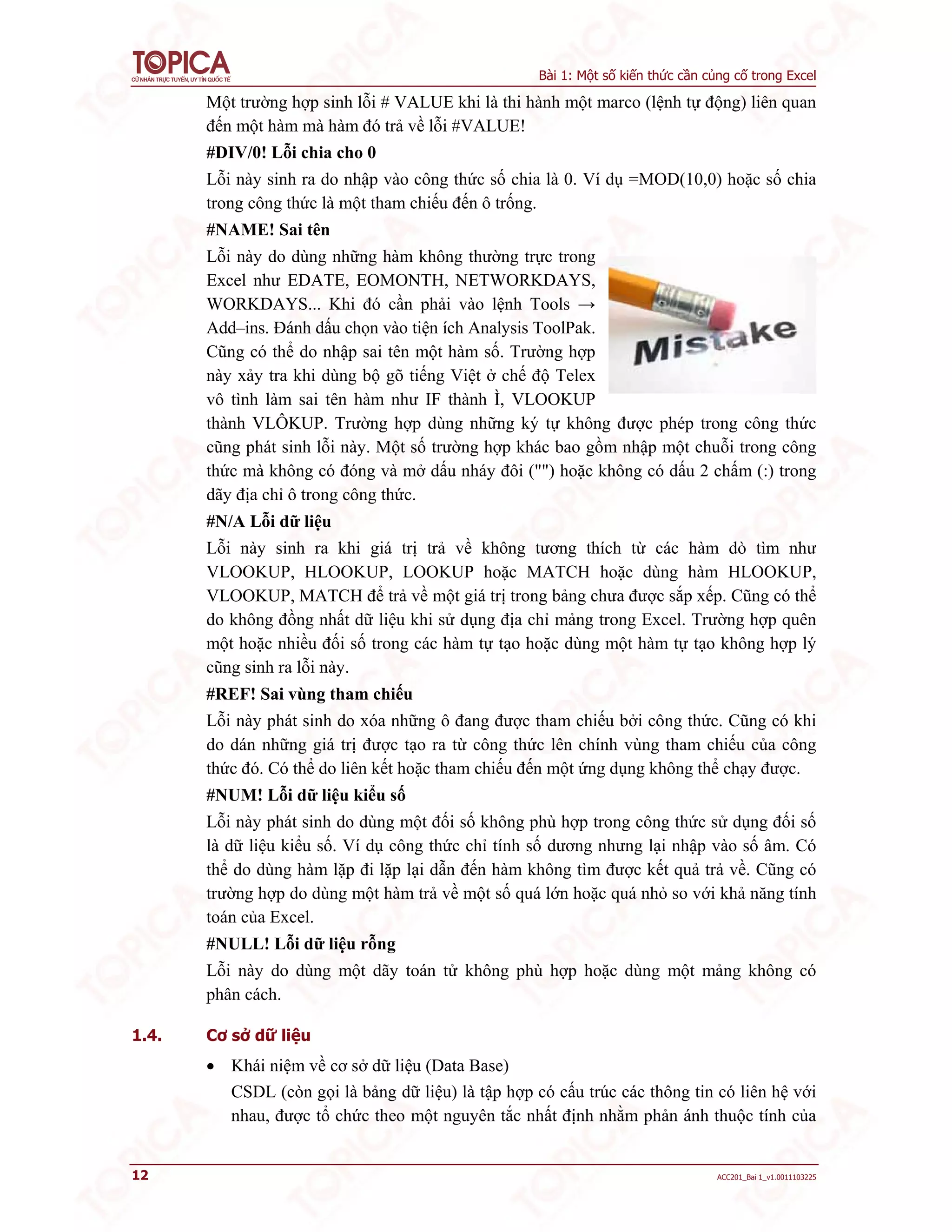 Bài 1: Một số kiến thức cần củng cố trong Excel
12 ACC201_Bai 1_v1.0011103225
Một trường hợp sinh lỗi # VALUE khi là thi hành một marco (lệnh tự động) liên quan
đến một hàm mà hàm đó trả về lỗi #VALUE!
#DIV/0! Lỗi chia cho 0
Lỗi này sinh ra do nhập vào công thức số chia là 0. Ví dụ =MOD(10,0) hoặc số chia
trong công thức là một tham chiếu đến ô trống.
#NAME! Sai tên
Lỗi này do dùng những hàm không thường trực trong
Excel như EDATE, EOMONTH, NETWORKDAYS,
WORKDAYS... Khi đó cần phải vào lệnh Tools →
Add–ins. Đánh dấu chọn vào tiện ích Analysis ToolPak.
Cũng có thể do nhập sai tên một hàm số. Trường hợp
này xảy tra khi dùng bộ gõ tiếng Việt ở chế độ Telex
vô tình làm sai tên hàm như IF thành Ì, VLOOKUP
thành VLÔKUP. Trường hợp dùng những ký tự không được phép trong công thức
cũng phát sinh lỗi này. Một số trường hợp khác bao gồm nhập một chuỗi trong công
thức mà không có đóng và mở dấu nháy đôi ("") hoặc không có dấu 2 chấm (:) trong
dãy địa chỉ ô trong công thức.
#N/A Lỗi dữ liệu
Lỗi này sinh ra khi giá trị trả về không tương thích từ các hàm dò tìm như
VLOOKUP, HLOOKUP, LOOKUP hoặc MATCH hoặc dùng hàm HLOOKUP,
VLOOKUP, MATCH để trả về một giá trị trong bảng chưa được sắp xếp. Cũng có thể
do không đồng nhất dữ liệu khi sử dụng địa chỉ mảng trong Excel. Trường hợp quên
một hoặc nhiều đối số trong các hàm tự tạo hoặc dùng một hàm tự tạo không hợp lý
cũng sinh ra lỗi này.
#REF! Sai vùng tham chiếu
Lỗi này phát sinh do xóa những ô đang được tham chiếu bởi công thức. Cũng có khi
do dán những giá trị được tạo ra từ công thức lên chính vùng tham chiếu của công
thức đó. Có thể do liên kết hoặc tham chiếu đến một ứng dụng không thể chạy được.
#NUM! Lỗi dữ liệu kiểu số
Lỗi này phát sinh do dùng một đối số không phù hợp trong công thức sử dụng đối số
là dữ liệu kiểu số. Ví dụ công thức chỉ tính số dương nhưng lại nhập vào số âm. Có
thể do dùng hàm lặp đi lặp lại dẫn đến hàm không tìm được kết quả trả về. Cũng có
trường hợp do dùng một hàm trả về một số quá lớn hoặc quá nhỏ so với khả năng tính
toán của Excel.
#NULL! Lỗi dữ liệu rỗng
Lỗi này do dùng một dãy toán tử không phù hợp hoặc dùng một mảng không có
phân cách.
1.4. Cơ sở dữ liệu
 Khái niệm về cơ sở dữ liệu (Data Base)
CSDL (còn gọi là bảng dữ liệu) là tập hợp có cấu trúc các thông tin có liên hệ với
nhau, được tổ chức theo một nguyên tắc nhất định nhằm phản ánh thuộc tính của
 