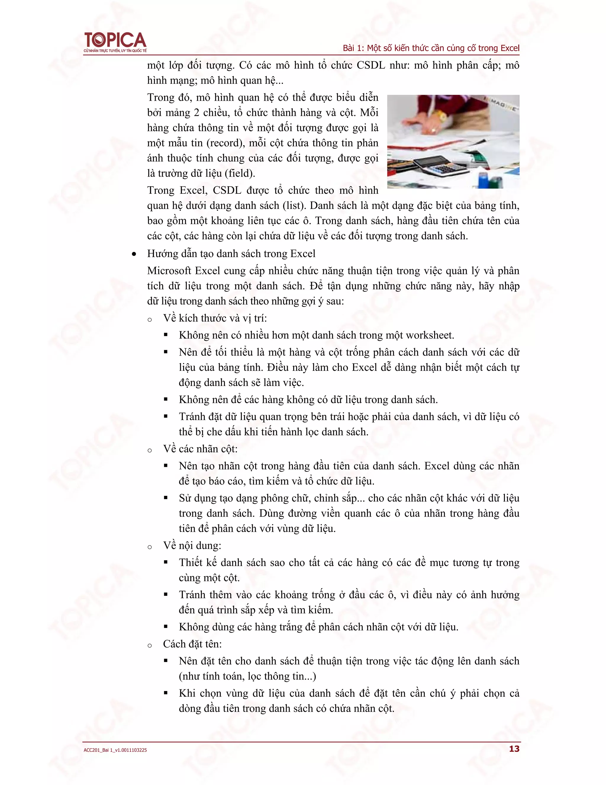 Bài 1: Một số kiến thức cần củng cố trong Excel
ACC201_Bai 1_v1.0011103225 13
một lớp đối tượng. Có các mô hình tổ chức CSDL như: mô hình phân cấp; mô
hình mạng; mô hình quan hệ...
Trong đó, mô hình quan hệ có thể được biểu diễn
bởi mảng 2 chiều, tổ chức thành hàng và cột. Mỗi
hàng chứa thông tin về một đối tượng được gọi là
một mẫu tin (record), mỗi cột chứa thông tin phản
ánh thuộc tính chung của các đối tượng, được gọi
là trường dữ liệu (field).
Trong Excel, CSDL được tổ chức theo mô hình
quan hệ dưới dạng danh sách (list). Danh sách là một dạng đặc biệt của bảng tính,
bao gồm một khoảng liên tục các ô. Trong danh sách, hàng đầu tiên chứa tên của
các cột, các hàng còn lại chứa dữ liệu về các đối tượng trong danh sách.
 Hướng dẫn tạo danh sách trong Excel
Microsoft Excel cung cấp nhiều chức năng thuận tiện trong việc quản lý và phân
tích dữ liệu trong một danh sách. Để tận dụng những chức năng này, hãy nhập
dữ liệu trong danh sách theo những gợi ý sau:
o Về kích thước và vị trí:
 Không nên có nhiều hơn một danh sách trong một worksheet.
 Nên để tối thiểu là một hàng và cột trống phân cách danh sách với các dữ
liệu của bảng tính. Điều này làm cho Excel dễ dàng nhận biết một cách tự
động danh sách sẽ làm việc.
 Không nên để các hàng không có dữ liệu trong danh sách.
 Tránh đặt dữ liệu quan trọng bên trái hoặc phải của danh sách, vì dữ liệu có
thể bị che dấu khi tiến hành lọc danh sách.
o Về các nhãn cột:
 Nên tạo nhãn cột trong hàng đầu tiên của danh sách. Excel dùng các nhãn
để tạo báo cáo, tìm kiếm và tổ chức dữ liệu.
 Sử dụng tạo dạng phông chữ, chỉnh sắp... cho các nhãn cột khác với dữ liệu
trong danh sách. Dùng đường viền quanh các ô của nhãn trong hàng đầu
tiên để phân cách với vùng dữ liệu.
o Về nội dung:
 Thiết kế danh sách sao cho tất cả các hàng có các đề mục tương tự trong
cùng một cột.
 Tránh thêm vào các khoảng trống ở đầu các ô, vì điều này có ảnh hưởng
đến quá trình sắp xếp và tìm kiếm.
 Không dùng các hàng trắng để phân cách nhãn cột với dữ liệu.
o Cách đặt tên:
 Nên đặt tên cho danh sách để thuận tiện trong việc tác động lên danh sách
(như tính toán, lọc thông tin...)
 Khi chọn vùng dữ liệu của danh sách để đặt tên cần chú ý phải chọn cả
dòng đầu tiên trong danh sách có chứa nhãn cột.
 