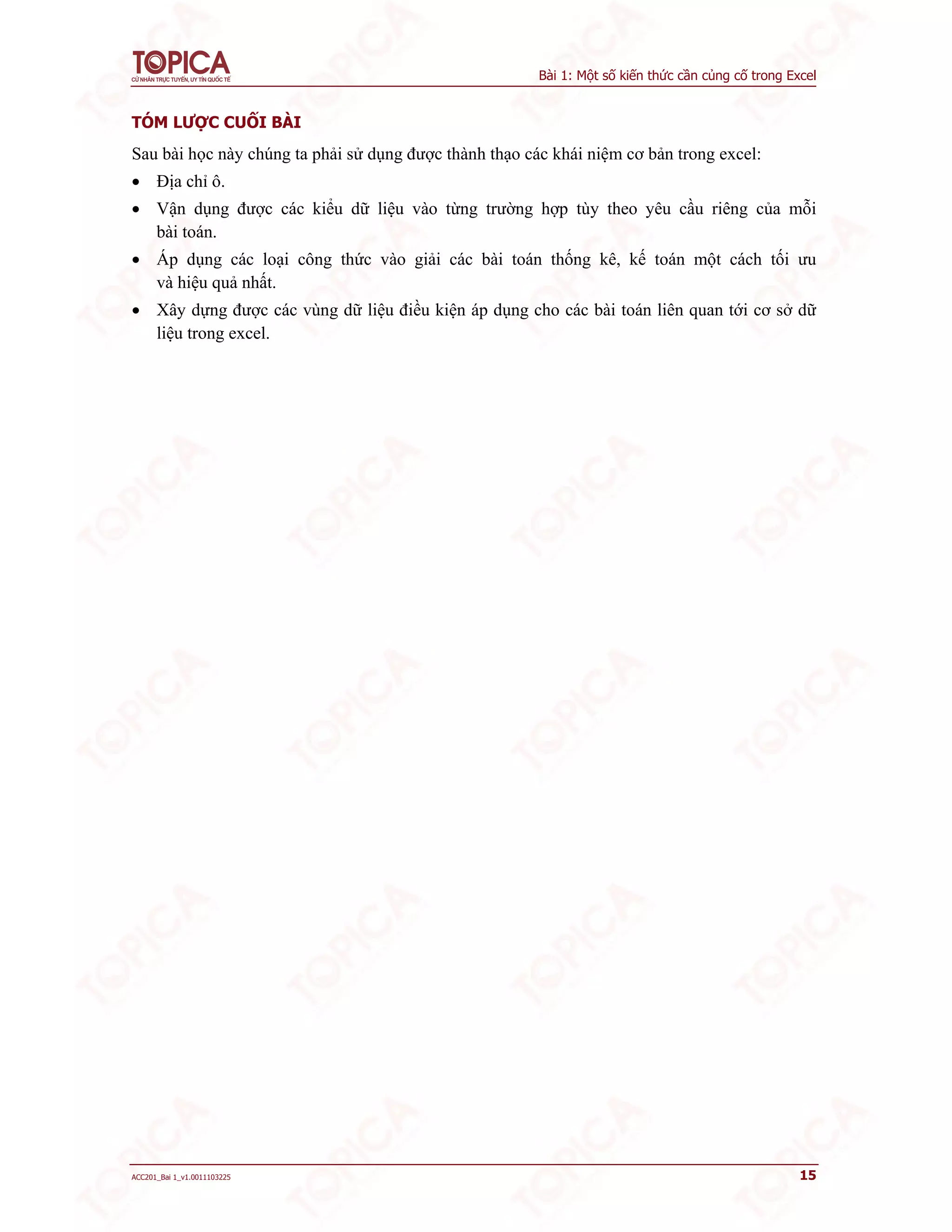 Bài 1: Một số kiến thức cần củng cố trong Excel
ACC201_Bai 1_v1.0011103225 15
TÓM LƯỢC CUỐI BÀI
Sau bài học này chúng ta phải sử dụng được thành thạo các khái niệm cơ bản trong excel:
 Địa chỉ ô.
 Vận dụng được các kiểu dữ liệu vào từng trường hợp tùy theo yêu cầu riêng của mỗi
bài toán.
 Áp dụng các loại công thức vào giải các bài toán thống kê, kế toán một cách tối ưu
và hiệu quả nhất.
 Xây dựng được các vùng dữ liệu điều kiện áp dụng cho các bài toán liên quan tới cơ sở dữ
liệu trong excel.
 