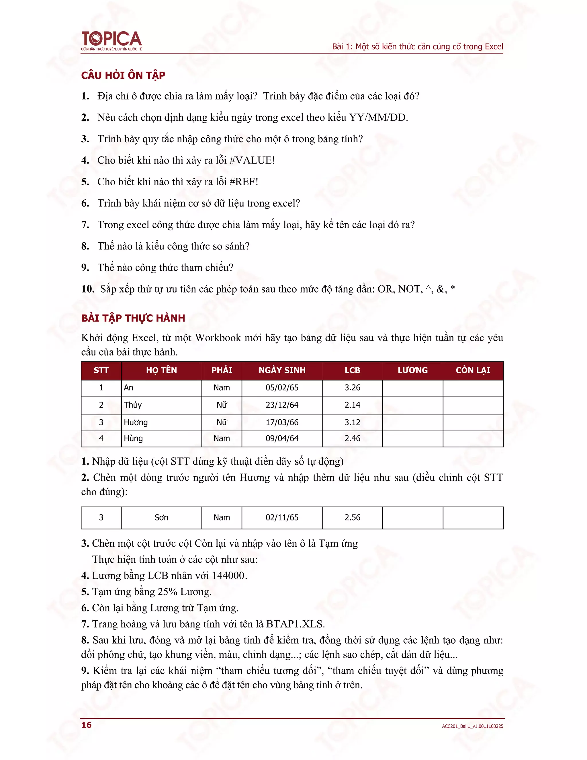 Bài 1: Một số kiến thức cần củng cố trong Excel
16 ACC201_Bai 1_v1.0011103225
CÂU HỎI ÔN TẬP
1. Địa chỉ ô được chia ra làm mấy loại? Trình bày đặc điểm của các loại đó?
2. Nêu cách chọn định dạng kiểu ngày trong excel theo kiểu YY/MM/DD.
3. Trình bày quy tắc nhập công thức cho một ô trong bảng tính?
4. Cho biết khi nào thì xảy ra lỗi #VALUE!
5. Cho biết khi nào thì xảy ra lỗi #REF!
6. Trình bày khái niệm cơ sở dữ liệu trong excel?
7. Trong excel công thức được chia làm mấy loại, hãy kể tên các loại đó ra?
8. Thế nào là kiểu công thức so sánh?
9. Thế nào công thức tham chiếu?
10. Sắp xếp thứ tự ưu tiên các phép toán sau theo mức độ tăng dần: OR, NOT, ^, &, *
BÀI TẬP THỰC HÀNH
Khởi động Excel, từ một Workbook mới hãy tạo bảng dữ liệu sau và thực hiện tuần tự các yêu
cầu của bài thực hành.
STT HỌ TÊN PHÁI NGÀY SINH LCB LƯƠNG CÒN LẠI
1 An Nam 05/02/65 3.26
2 Thủy Nữ 23/12/64 2.14
3 Hương Nữ 17/03/66 3.12
4 Hùng Nam 09/04/64 2.46
1. Nhập dữ liệu (cột STT dùng kỹ thuật điền dãy số tự động)
2. Chèn một dòng trước người tên Hương và nhập thêm dữ liệu như sau (điều chỉnh cột STT
cho đúng):
3 Sơn Nam 02/11/65 2.56
3. Chèn một cột trước cột Còn lại và nhập vào tên ô là Tạm ứng
Thực hiện tính toán ở các cột như sau:
4. Lương bằng LCB nhân với 144000.
5. Tạm ứng bằng 25% Lương.
6. Còn lại bằng Lương trừ Tạm ứng.
7. Trang hoàng và lưu bảng tính với tên là BTAP1.XLS.
8. Sau khi lưu, đóng và mở lại bảng tính để kiểm tra, đồng thời sử dụng các lệnh tạo dạng như:
đổi phông chữ, tạo khung viền, màu, chỉnh dạng...; các lệnh sao chép, cắt dán dữ liệu...
9. Kiểm tra lại các khái niệm “tham chiếu tương đối”, “tham chiếu tuyệt đối” và dùng phương
pháp đặt tên cho khoảng các ô để đặt tên cho vùng bảng tính ở trên.
 