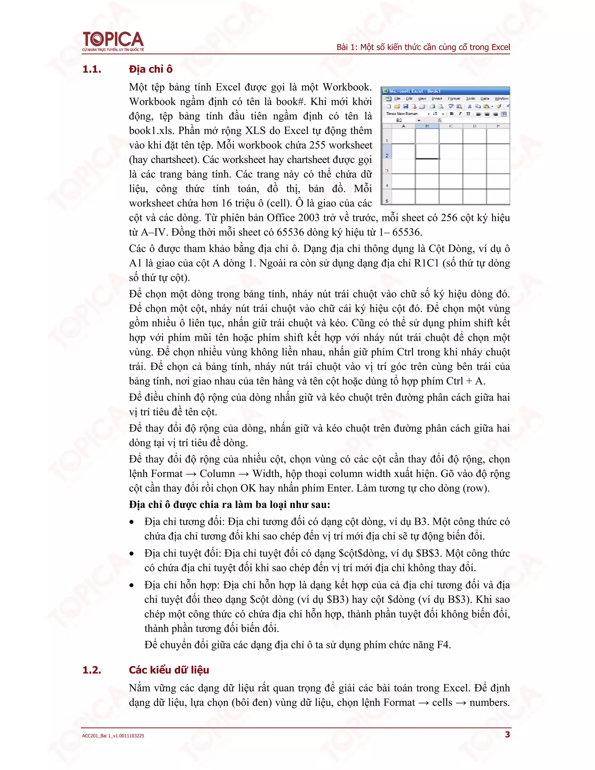 Bài 1: Một số kiến thức cần củng cố trong Excel
ACC201_Bai 1_v1.0011103225 3
1.1. Địa chỉ ô
Một tệp bảng tính Excel được gọi là một Workbook.
Workbook ngầm định có tên là book#. Khi mới khởi
động, tệp bảng tính đầu tiên ngầm định có tên là
book1.xls. Phần mở rộng XLS do Excel tự động thêm
vào khi đặt tên tệp. Mỗi workbook chứa 255 worksheet
(hay chartsheet). Các worksheet hay chartsheet được gọi
là các trang bảng tính. Các trang này có thể chứa dữ
liệu, công thức tính toán, đồ thị, bản đồ. Mỗi
worksheet chứa hơn 16 triệu ô (cell). Ô là giao của các
cột và các dòng. Từ phiên bản Office 2003 trở về trước, mỗi sheet có 256 cột ký hiệu
từ A–IV. Đồng thời mỗi sheet có 65536 dòng ký hiệu từ 1– 65536.
Các ô được tham khảo bằng địa chỉ ô. Dạng địa chỉ thông dụng là Cột Dòng, ví dụ ô
A1 là giao của cột A dòng 1. Ngoài ra còn sử dụng dạng địa chỉ R1C1 (số thứ tự dòng
số thứ tự cột).
Để chọn một dòng trong bảng tính, nháy nút trái chuột vào chữ số ký hiệu dòng đó.
Để chọn một cột, nháy nút trái chuột vào chữ cái ký hiệu cột đó. Để chọn một vùng
gồm nhiều ô liên tục, nhấn giữ trái chuột và kéo. Cũng có thể sử dụng phím shift kết
hợp với phím mũi tên hoặc phím shift kết hợp với nháy nút trái chuột để chọn một
vùng. Để chọn nhiều vùng không liền nhau, nhấn giữ phím Ctrl trong khi nháy chuột
trái. Để chọn cả bảng tính, nháy nút trái chuột vào vị trí góc trên cùng bên trái của
bảng tính, nơi giao nhau của tên hàng và tên cột hoặc dùng tổ hợp phím Ctrl + A.
Để điều chỉnh độ rộng của dòng nhấn giữ và kéo chuột trên đường phân cách giữa hai
vị trí tiêu đề tên cột.
Để thay đổi độ rộng của dòng, nhấn giữ và kéo chuột trên đường phân cách giữa hai
dòng tại vị trí tiêu đề dòng.
Để thay đổi độ rộng của nhiều cột, chọn vùng có các cột cần thay đổi độ rộng, chọn
lệnh Format → Column → Width, hộp thoại column width xuất hiện. Gõ vào độ rộng
cột cần thay đổi rồi chọn OK hay nhấn phím Enter. Làm tương tự cho dòng (row).
Địa chỉ ô được chia ra làm ba loại như sau:
 Địa chỉ tương đối: Địa chỉ tương đối có dạng cột dòng, ví dụ B3. Một công thức có
chứa địa chỉ tương đối khi sao chép đến vị trí mới địa chỉ sẽ tự động biến đổi.
 Địa chỉ tuyệt đối: Địa chỉ tuyệt đối có dạng $cột$dòng, ví dụ $B$3. Một công thức
có chứa địa chỉ tuyệt đối khi sao chép đến vị trí mới địa chỉ không thay đổi.
 Địa chỉ hỗn hợp: Địa chỉ hỗn hợp là dạng kết hợp của cả địa chỉ tương đối và địa
chỉ tuyệt đối theo dạng $cột dòng (ví dụ $B3) hay cột $dòng (ví dụ B$3). Khi sao
chép một công thức có chứa địa chỉ hỗn hợp, thành phần tuyệt đối không biến đổi,
thành phần tương đối biến đổi.
Để chuyển đổi giữa các dạng địa chỉ ô ta sử dụng phím chức năng F4.
1.2. Các kiểu dữ liệu
Nắm vững các dạng dữ liệu rất quan trọng để giải các bài toán trong Excel. Để định
dạng dữ liệu, lựa chọn (bôi đen) vùng dữ liệu, chọn lệnh Format → cells → numbers.
 