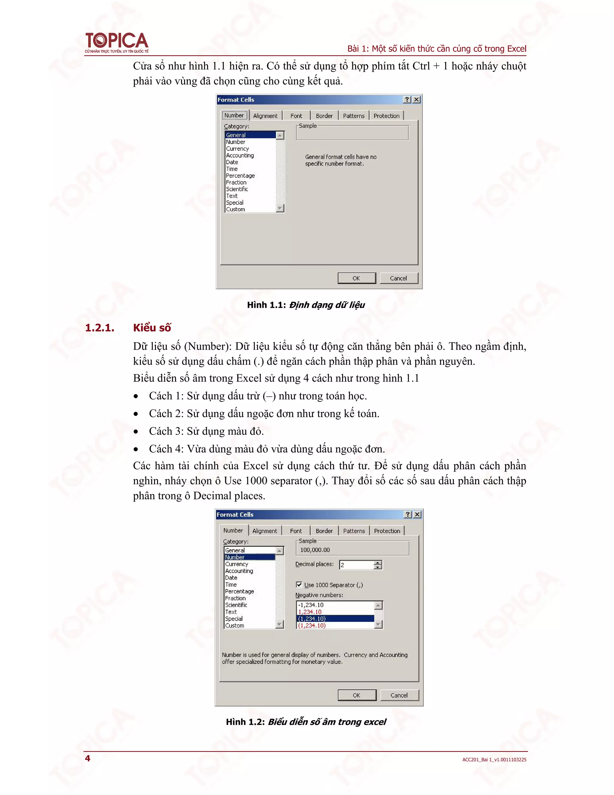 Bài 1: Một số kiến thức cần củng cố trong Excel
4 ACC201_Bai 1_v1.0011103225
Cửa sổ như hình 1.1 hiện ra. Có thể sử dụng tổ hợp phím tắt Ctrl + 1 hoặc nháy chuột
phải vào vùng đã chọn cũng cho cùng kết quả.
Hình 1.1: Định dạng dữ liệu
1.2.1. Kiểu số
Dữ liệu số (Number): Dữ liệu kiểu số tự động căn thẳng bên phải ô. Theo ngầm định,
kiểu số sử dụng dấu chấm (.) để ngăn cách phần thập phân và phần nguyên.
Biểu diễn số âm trong Excel sử dụng 4 cách như trong hình 1.1
 Cách 1: Sử dụng dấu trừ (–) như trong toán học.
 Cách 2: Sử dụng dấu ngoặc đơn như trong kế toán.
 Cách 3: Sử dụng màu đỏ.
 Cách 4: Vừa dùng màu đỏ vừa dùng dấu ngoặc đơn.
Các hàm tài chính của Excel sử dụng cách thứ tư. Để sử dụng dấu phân cách phần
nghìn, nháy chọn ô Use 1000 separator (,). Thay đổi số các số sau dấu phân cách thập
phân trong ô Decimal places.
Hình 1.2: Biểu diễn số âm trong excel
 