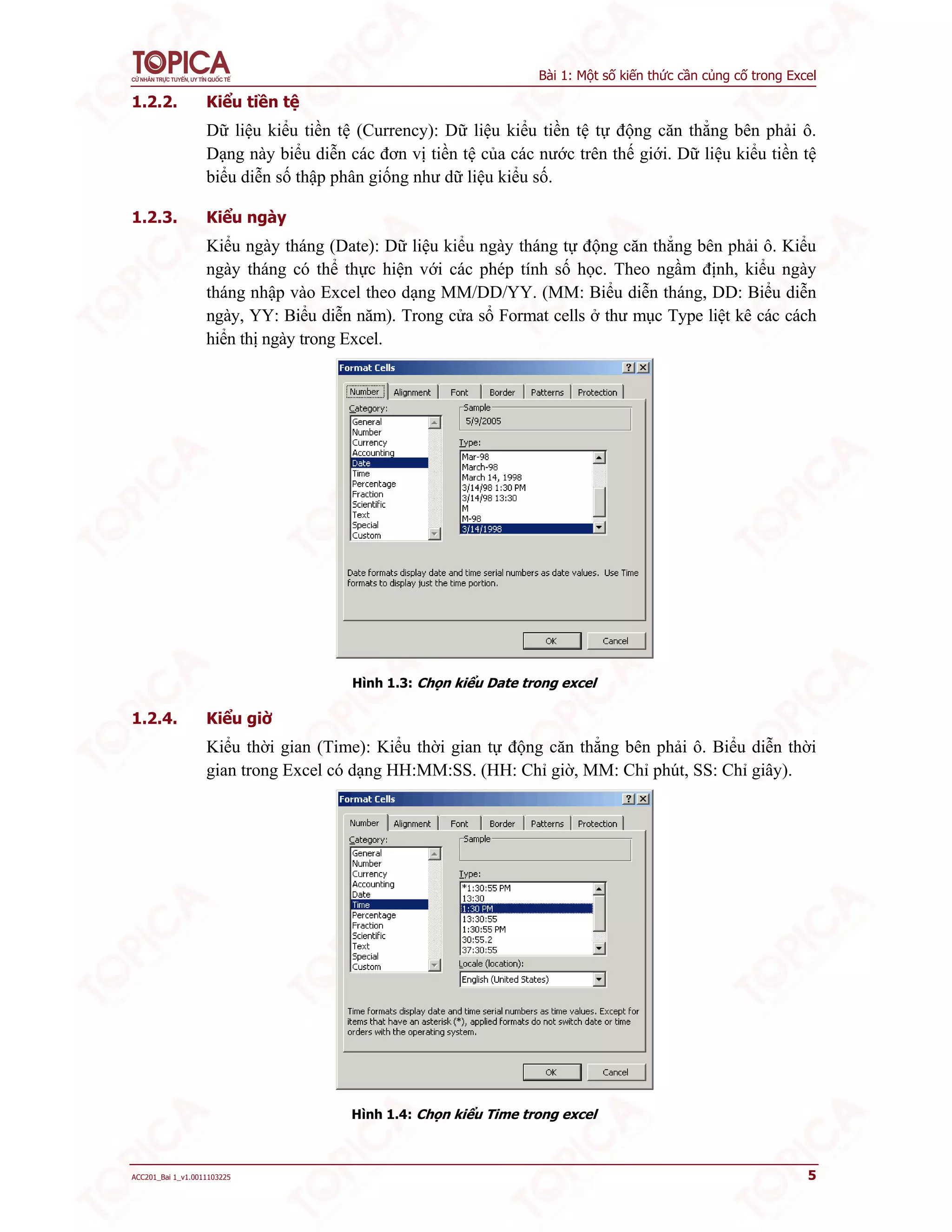 Bài 1: Một số kiến thức cần củng cố trong Excel
ACC201_Bai 1_v1.0011103225 5
1.2.2. Kiểu tiền tệ
Dữ liệu kiểu tiền tệ (Currency): Dữ liệu kiểu tiền tệ tự động căn thẳng bên phải ô.
Dạng này biểu diễn các đơn vị tiền tệ của các nước trên thế giới. Dữ liệu kiểu tiền tệ
biểu diễn số thập phân giống như dữ liệu kiểu số.
1.2.3. Kiểu ngày
Kiểu ngày tháng (Date): Dữ liệu kiểu ngày tháng tự động căn thẳng bên phải ô. Kiểu
ngày tháng có thể thực hiện với các phép tính số học. Theo ngầm định, kiểu ngày
tháng nhập vào Excel theo dạng MM/DD/YY. (MM: Biểu diễn tháng, DD: Biểu diễn
ngày, YY: Biểu diễn năm). Trong cửa sổ Format cells ở thư mục Type liệt kê các cách
hiển thị ngày trong Excel.
Hình 1.3: Chọn kiểu Date trong excel
1.2.4. Kiểu giờ
Kiểu thời gian (Time): Kiểu thời gian tự động căn thẳng bên phải ô. Biểu diễn thời
gian trong Excel có dạng HH:MM:SS. (HH: Chỉ giờ, MM: Chỉ phút, SS: Chỉ giây).
Hình 1.4: Chọn kiểu Time trong excel
 