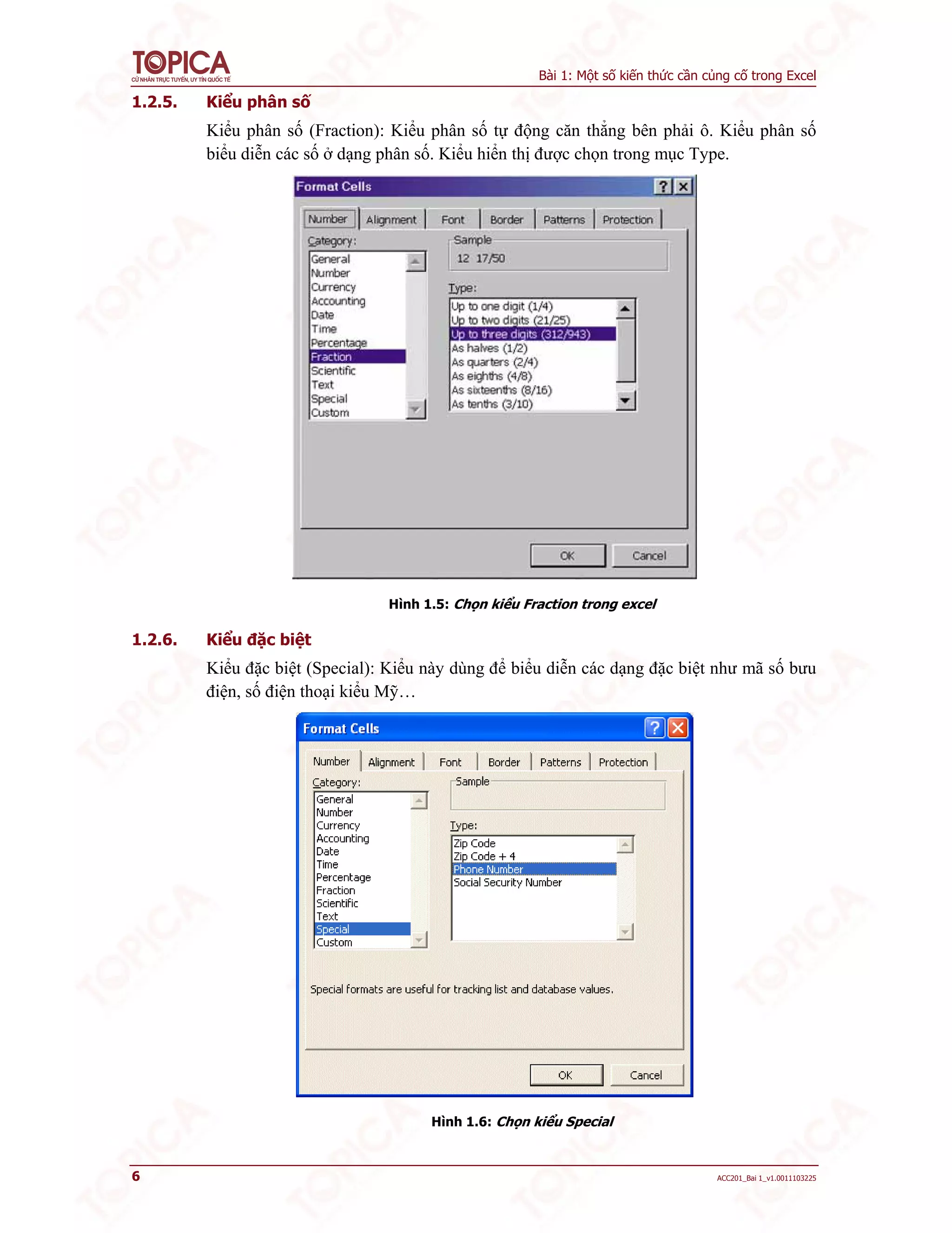 Bài 1: Một số kiến thức cần củng cố trong Excel
6 ACC201_Bai 1_v1.0011103225
1.2.5. Kiểu phân số
Kiểu phân số (Fraction): Kiểu phân số tự động căn thẳng bên phải ô. Kiểu phân số
biểu diễn các số ở dạng phân số. Kiểu hiển thị được chọn trong mục Type.
Hình 1.5: Chọn kiểu Fraction trong excel
1.2.6. Kiểu đặc biệt
Kiểu đặc biệt (Special): Kiểu này dùng để biểu diễn các dạng đặc biệt như mã số bưu
điện, số điện thoại kiểu Mỹ…
Hình 1.6: Chọn kiểu Special
 