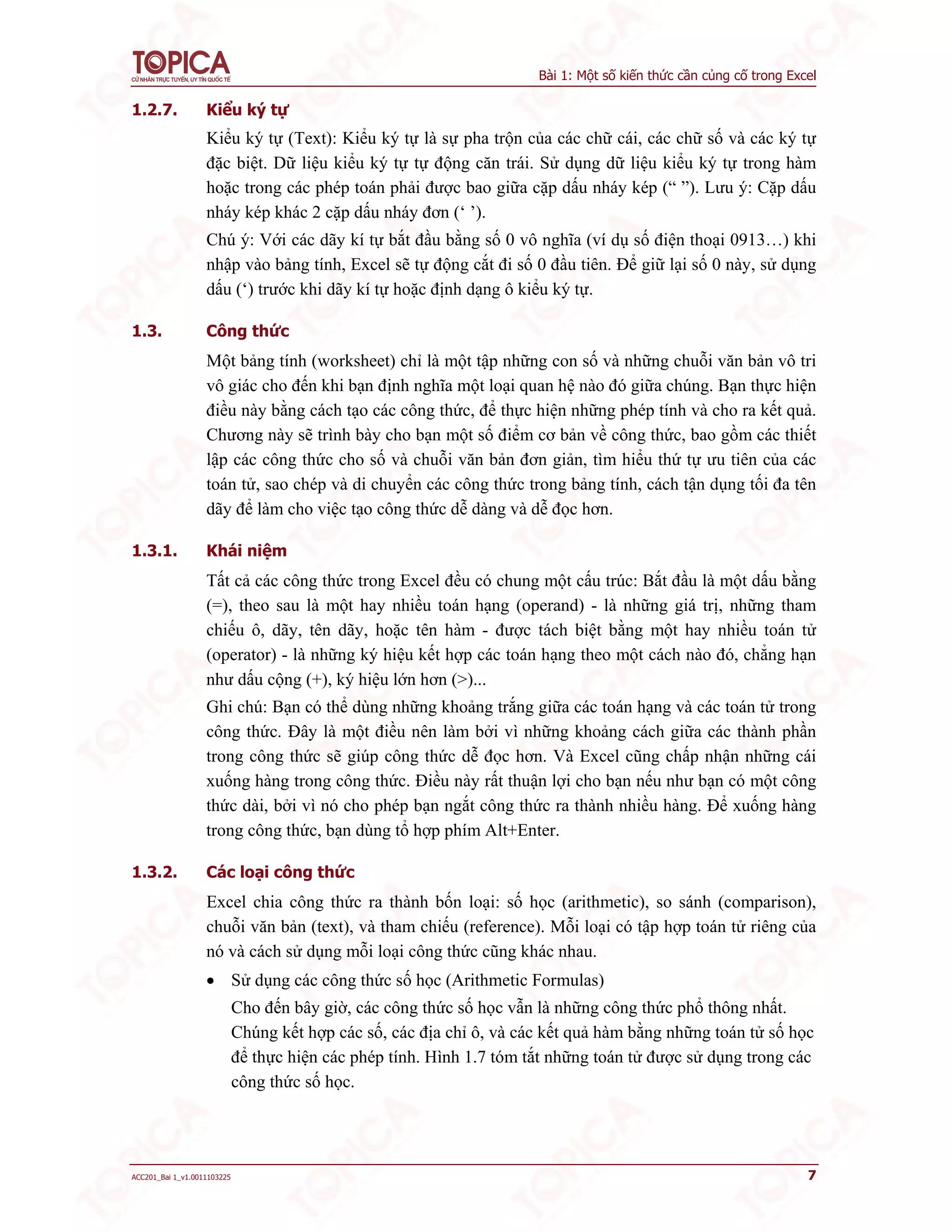 Bài 1: Một số kiến thức cần củng cố trong Excel
ACC201_Bai 1_v1.0011103225 7
1.2.7. Kiểu ký tự
Kiểu ký tự (Text): Kiểu ký tự là sự pha trộn của các chữ cái, các chữ số và các ký tự
đặc biệt. Dữ liệu kiểu ký tự tự động căn trái. Sử dụng dữ liệu kiểu ký tự trong hàm
hoặc trong các phép toán phải được bao giữa cặp dấu nháy kép (“ ”). Lưu ý: Cặp dấu
nháy kép khác 2 cặp dấu nháy đơn (‘ ’).
Chú ý: Với các dãy kí tự bắt đầu bằng số 0 vô nghĩa (ví dụ số điện thoại 0913…) khi
nhập vào bảng tính, Excel sẽ tự động cắt đi số 0 đầu tiên. Để giữ lại số 0 này, sử dụng
dấu (‘) trước khi dãy kí tự hoặc định dạng ô kiểu ký tự.
1.3. Công thức
Một bảng tính (worksheet) chỉ là một tập những con số và những chuỗi văn bản vô tri
vô giác cho đến khi bạn định nghĩa một loại quan hệ nào đó giữa chúng. Bạn thực hiện
điều này bằng cách tạo các công thức, để thực hiện những phép tính và cho ra kết quả.
Chương này sẽ trình bày cho bạn một số điểm cơ bản về công thức, bao gồm các thiết
lập các công thức cho số và chuỗi văn bản đơn giản, tìm hiểu thứ tự ưu tiên của các
toán tử, sao chép và di chuyển các công thức trong bảng tính, cách tận dụng tối đa tên
dãy để làm cho việc tạo công thức dễ dàng và dễ đọc hơn.
1.3.1. Khái niệm
Tất cả các công thức trong Excel đều có chung một cấu trúc: Bắt đầu là một dấu bằng
(=), theo sau là một hay nhiều toán hạng (operand) - là những giá trị, những tham
chiếu ô, dãy, tên dãy, hoặc tên hàm - được tách biệt bằng một hay nhiều toán tử
(operator) - là những ký hiệu kết hợp các toán hạng theo một cách nào đó, chẳng hạn
như dấu cộng (+), ký hiệu lớn hơn (>)...
Ghi chú: Bạn có thể dùng những khoảng trắng giữa các toán hạng và các toán tử trong
công thức. Đây là một điều nên làm bởi vì những khoảng cách giữa các thành phần
trong công thức sẽ giúp công thức dễ đọc hơn. Và Excel cũng chấp nhận những cái
xuống hàng trong công thức. Điều này rất thuận lợi cho bạn nếu như bạn có một công
thức dài, bởi vì nó cho phép bạn ngắt công thức ra thành nhiều hàng. Để xuống hàng
trong công thức, bạn dùng tổ hợp phím Alt+Enter.
1.3.2. Các loại công thức
Excel chia công thức ra thành bốn loại: số học (arithmetic), so sánh (comparison),
chuỗi văn bản (text), và tham chiếu (reference). Mỗi loại có tập hợp toán tử riêng của
nó và cách sử dụng mỗi loại công thức cũng khác nhau.
 Sử dụng các công thức số học (Arithmetic Formulas)
Cho đến bây giờ, các công thức số học vẫn là những công thức phổ thông nhất.
Chúng kết hợp các số, các địa chỉ ô, và các kết quả hàm bằng những toán tử số học
để thực hiện các phép tính. Hình 1.7 tóm tắt những toán tử được sử dụng trong các
công thức số học.
 
