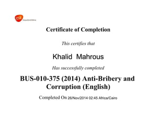 Certificate of Completion
This certifies that
Khalid Mahrous
Has successfully completed
BUS-010-375 (2014) Anti-Bribery and
Corruption (English)
Completed On 26/Nov/2014 02:45 Africa/Cairo
 