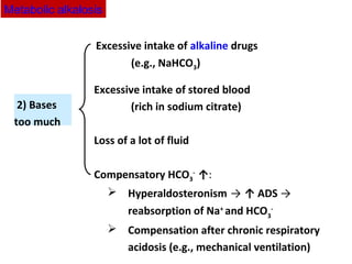 2) Bases
too much
Excessive intake of alkaline drugs
(e.g., NaHCO3)
Excessive intake of stored blood
(rich in sodium citrate)
Loss of a lot of fluid
Compensatory HCO3
-
↑:
 Hyperaldosteronism → ↑ ADS →
reabsorption of Na+
and HCO3
-
 Compensation after chronic respiratory
acidosis (e.g., mechanical ventilation)
Metabolic alkalosis
 