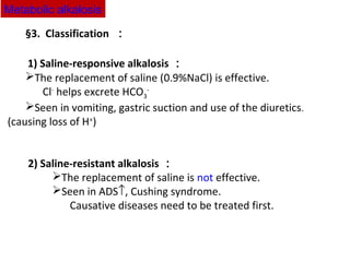 §3. Classification ：
1) Saline-responsive alkalosis ：
The replacement of saline (0.9%NaCl) is effective.
Cl-
helps excrete HCO3
-
Seen in vomiting, gastric suction and use of the diuretics.
(causing loss of H+
)
2) Saline-resistant alkalosis ：
The replacement of saline is not effective.
Seen in ADS↑, Cushing syndrome.
Causative diseases need to be treated first.
Metabolic alkalosis
 
