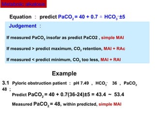 3.1 Pyloric obstruction patient ： pH 7.49 ， HCO3
- 　
36 ， PaCO2
48 ；
Predict PaCO2
= 40 + 0.7(36-24)±5 = 43.4 ～ 53.4
Measured PaCO2
= 48, within predicted, simple MAl
Equation ： predict PaCO2
= 40 + 0.7 HCO△ 3
-
±5 　
Example
Judgement ：
If measured PaCO2 insofar as predict PaCO2 , simple MAl
If measured > predict maximum, CO2 retention, MAl + RAc
If measured < predict minimum, CO2 too less, MAl + RAl
Metabolic alkalosis
 